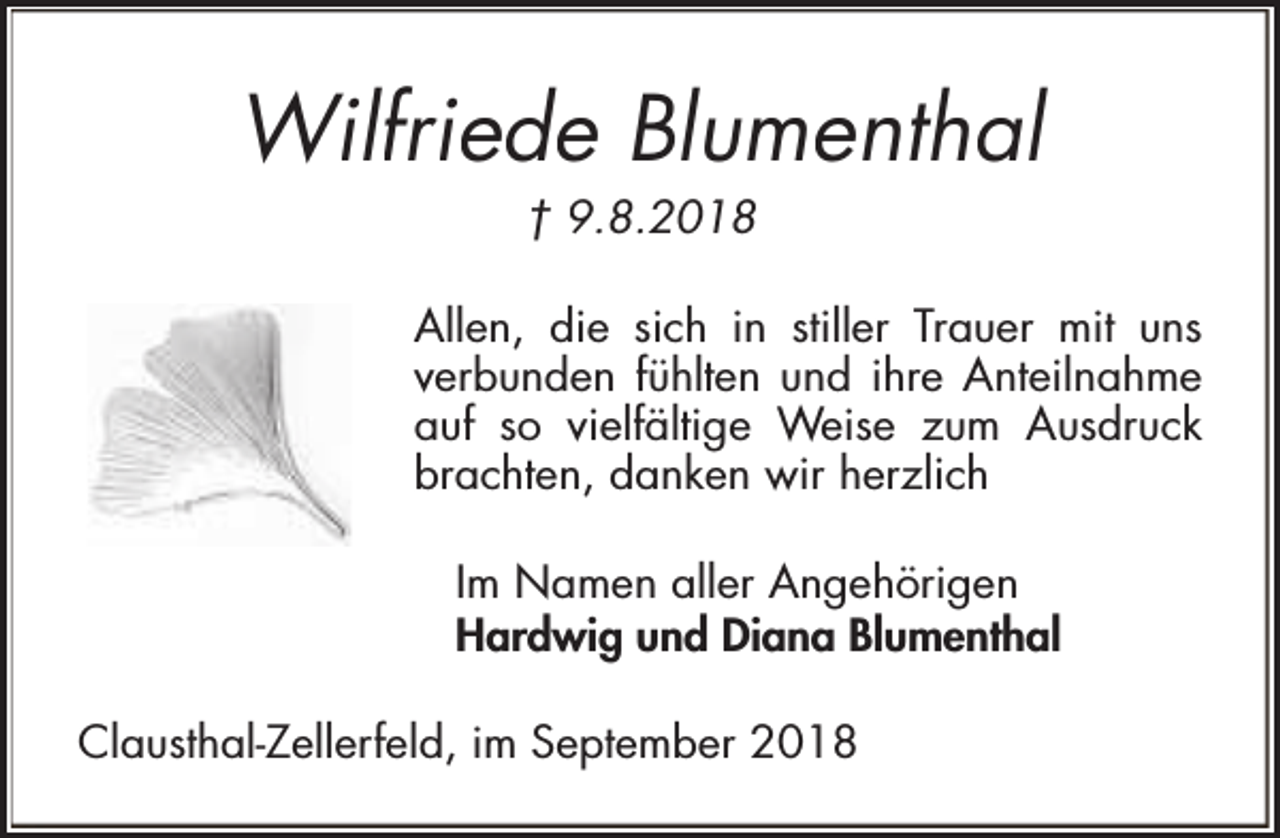 <p>Wilfriede Blumenthal<br />† 9.8.2018</p><p>Allen, die sich in stiller Trauer mit uns<br />verbunden fühlten und ihre Anteilnahme<br />auf so vielfältige Weise zum Ausdruck<br />brachten, danken wir herzlich<br />Im Namen aller Angehörigen<br />Hardwig und Diana Blumenthal<br />Clausthal-Zellerfeld, im September 2018</p>