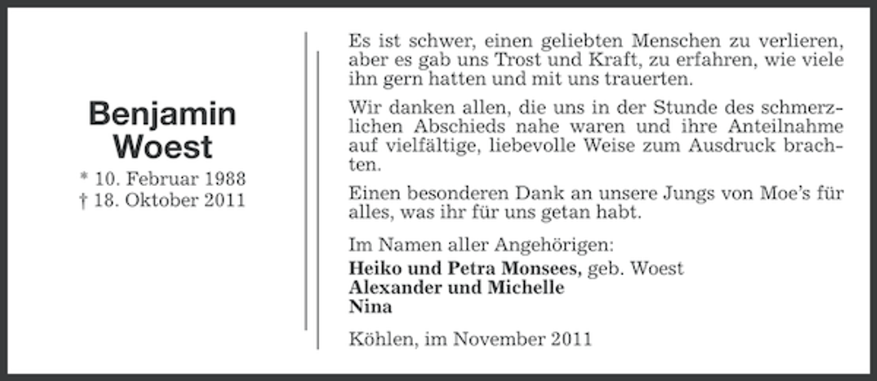 <p>Benjamin<br />Woest<br />* 10. Februar 1988<br />† 18. Oktober 2011</p><p>Es ist schwer, einen geliebten Menschen zu verlieren,<br />aber es gab uns Trost und Kraft, zu erfahren, wie viele<br />ihn gern hatten und mit uns trauerten.<br />Wir danken allen, die uns in der Stunde des schmerzlichen Abschieds nahe waren und ihre Anteilnahme<br />auf vielfältige, liebevolle Weise zum Ausdruck brachten.<br />Einen besonderen Dank an unsere Jungs von Moe’s für<br />alles, was ihr für uns getan habt.<br />Im Namen aller Angehörigen:<br />Heiko und Petra Monsees, geb. Woest<br />Alexander und Michelle<br />Nina<br />Köhlen, im November 2011</p>