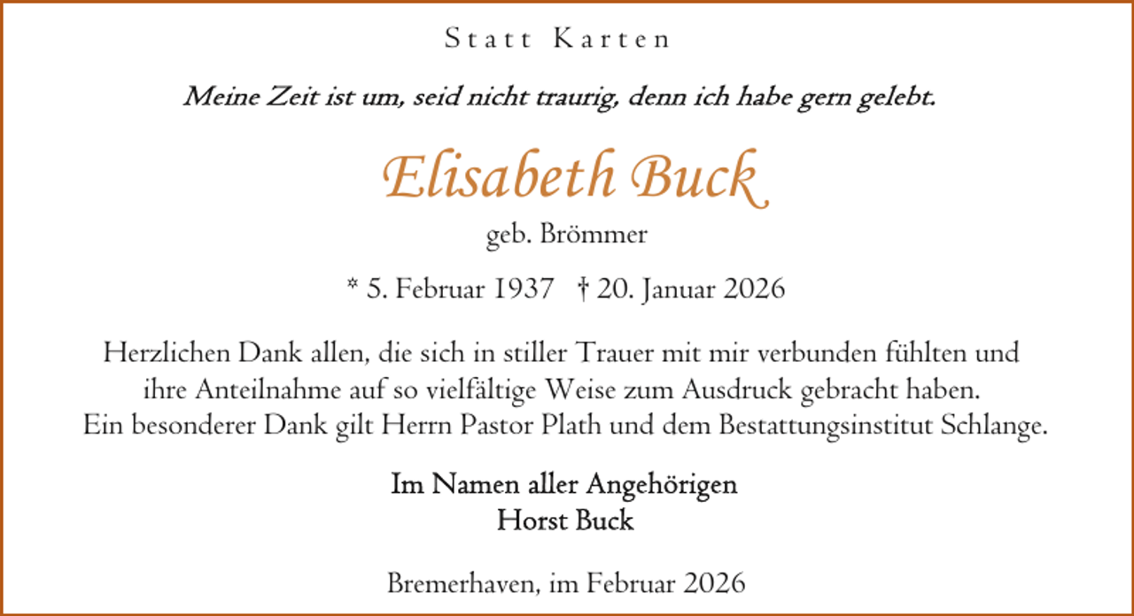 <p>Statt Karten</p><p>Elisabeth Buck<br />geb. Brömmer</p><p>* 5. Februar 1937 † 20. Januar 2026<br />Herzlichen Dank allen, die sich in stiller Trauer mit mir verbunden fühlten und<br />ihre Anteilnahme auf so vielfältige Weise zum Ausdruck gebracht haben.<br />Ein besonderer Dank gilt Herrn Pastor Plath und dem Bestattungsinstitut Schlange.</p><p>Bremerhaven, im Februar 2026</p>