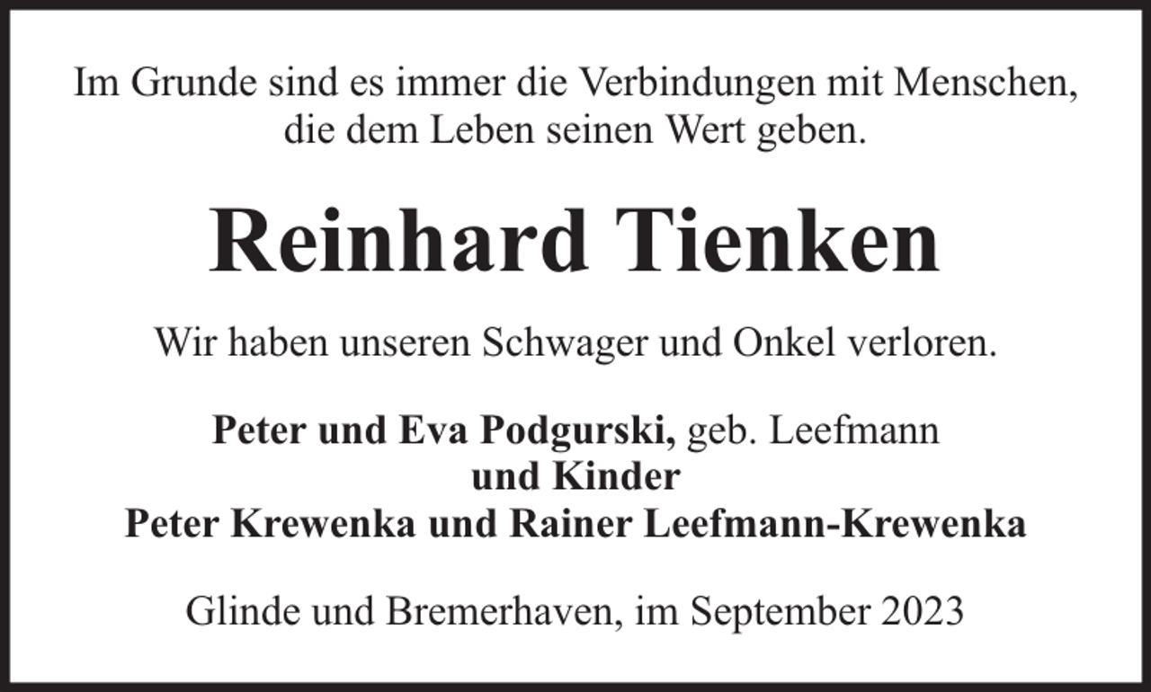 <p>Im Grunde sind es immer die Verbindungen mit Menschen,<br />die dem Leben seinen Wert geben.</p><p>Reinhard Tienken<br />Wir haben unseren Schwager und Onkel verloren.<br />Peter und Eva Podgurski, geb. Leefmann<br />und Kinder<br />Peter Krewenka und Rainer Leefmann-Krewenka<br />Glinde und Bremerhaven, im September 2023</p>