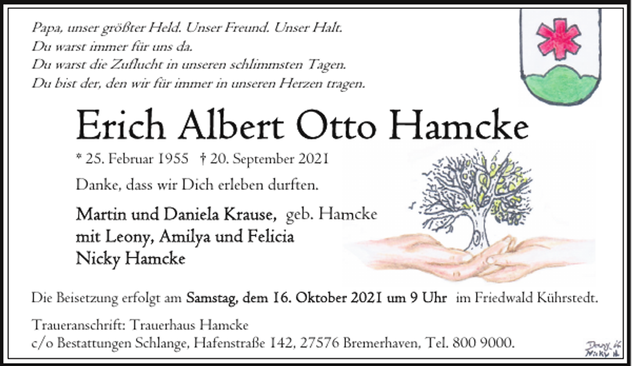 <p>Papa, unser größter Held. Unser Freund. Unser Halt.<br />Du warst immer für uns da.<br />Du warst die Zuflucht in unseren schlimmsten Tagen.<br />Du bist der, den wir für immer in unseren Herzen tragen.</p><p>* 25. Februar 1955 † 20. September 2021</p><p>Danke, dass wir Dich erleben durften.</p><p>geb. Hamcke</p><p>Die Beisetzung erfolgt am</p><p>im Friedwald Kührstedt.</p><p>Traueranschrift: Trauerhaus Hamcke<br />c/o Bestattungen Schlange, Hafenstraße 142, 27576 Bremerhaven, Tel. 800 9000.</p>