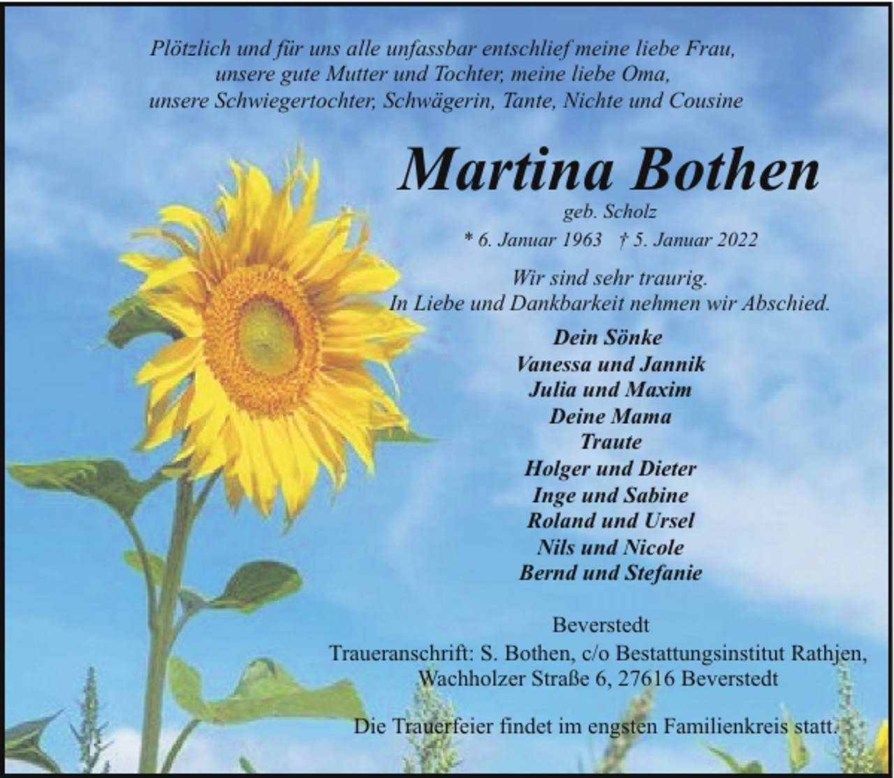 <p>Plötzlich und für uns alle unfassbar entschlief meine liebe Frau,<br />unsere gute Mutter und Tochter, meine liebe Oma,<br />unsere Schwiegertochter, Schwägerin, Tante, Nichte und Cousine</p><p>Martina Bothen<br />geb. Scholz<br />* 6. Januar 1963 † 5. Januar 2022</p><p>Wir sind sehr traurig.<br />In Liebe und Dankbarkeit nehmen wir Abschied.<br />Dein Sönke<br />Vanessa und Jannik<br />Julia und Maxim<br />Deine Mama<br />Traute<br />Holger und Dieter<br />Inge und Sabine<br />Roland und Ursel<br />Nils und Nicole<br />Bernd und Stefanie<br />Beverstedt<br />Traueranschrift: S. Bothen, c/o Bestattungsinstitut Rathjen,<br />Wachholzer Straße 6, 27616 Beverstedt<br />Die Trauerfeier findet im engsten Familienkreis statt.</p>