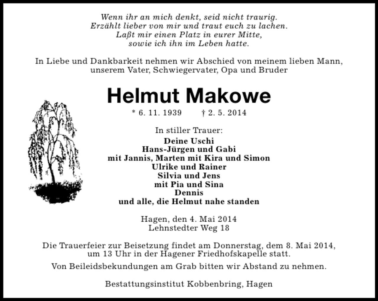 <p>Wenn ihr an mich denkt, seid nicht traurig.<br />Erzählt lieber von mir und traut euch zu lachen.<br />Laßt mir einen Platz in eurer Mitte,<br />sowie ich ihn im Leben hatte.<br />In Liebe und Dankbarkeit nehmen wir Abschied von meinem lieben Mann,<br />unserem Vater, Schwiegervater, Opa und Bruder</p><p>Helmut Makowe<br />* 6. 11. 1939</p><p>† 2. 5. 2014</p><p>In stiller Trauer:<br />Deine Uschi<br />Hans-Jürgen und Gabi<br />mit Jannis, Marten mit Kira und Simon<br />Ulrike und Rainer<br />Silvia und Jens<br />mit Pia und Sina<br />Dennis<br />und alle, die Helmut nahe standen<br />Hagen, den 4. Mai 2014<br />Lehnstedter Weg 18<br />Die Trauerfeier zur Beisetzung findet am Donnerstag, dem 8. Mai 2014,<br />um 13 Uhr in der Hagener Friedhofskapelle statt.<br />Von Beileidsbekundungen am Grab bitten wir Abstand zu nehmen.<br />Bestattungsinstitut Kobbenbring, Hagen</p>