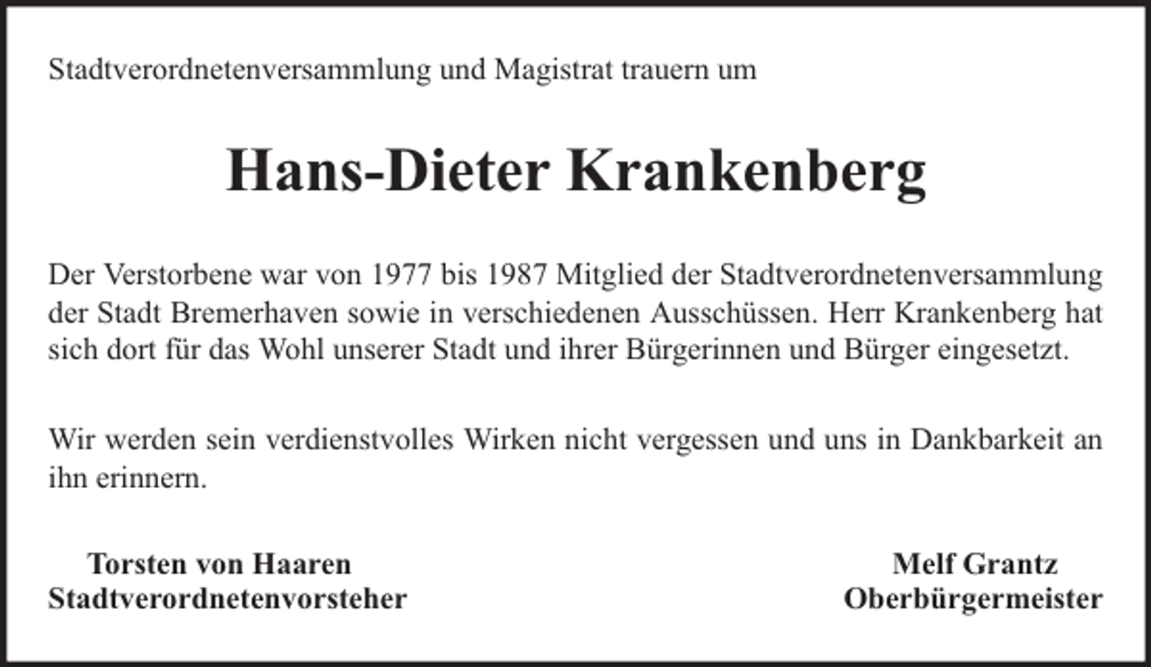 <p>Stadtverordnetenversammlung und Magistrat trauern um</p><p>Hans-Dieter Krankenberg<br />Der Verstorbene war von 1977 bis 1987 Mitglied der Stadtverordnetenversammlung<br />der Stadt Bremerhaven sowie in verschiedenen Ausschüssen. Herr Krankenberg hat<br />sich dort für das Wohl unserer Stadt und ihrer Bürgerinnen und Bürger eingesetzt.<br />Wir werden sein verdienstvolles Wirken nicht vergessen und uns in Dankbarkeit an<br />ihn erinnern.<br />Torsten von Haaren<br />Stadtverordnetenvorsteher</p><p>Melf Grantz<br />Oberbürgermeister</p>