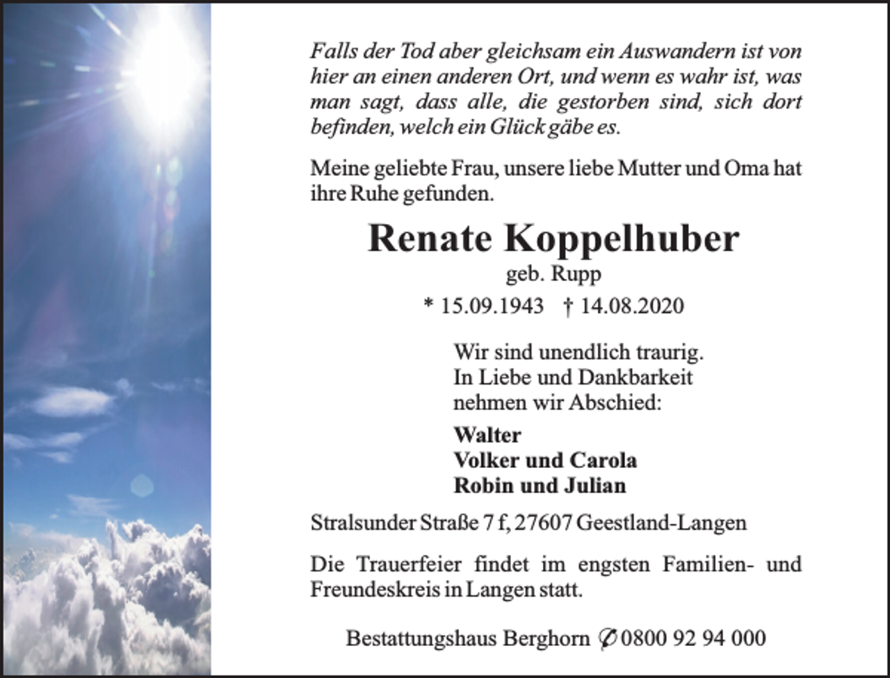 <p>Falls der Tod aber gleichsam ein Auswandern ist von<br />hier an einen anderen Ort, und wenn es wahr ist, was<br />man sagt, dass alle, die gestorben sind, sich dort<br />befinden, welch ein Glück gäbe es.<br />Meine geliebte Frau, unsere liebe Mutter und Oma hat<br />ihre Ruhe gefunden.</p><p>Renate Koppelhuber<br />geb. Rupp<br />* 15.09.1943 † 14.08.2020</p><p>Wir sind unendlich traurig.<br />In Liebe und Dankbarkeit<br />nehmen wir Abschied:<br />Walter<br />Volker und Carola<br />Robin und Julian<br />Stralsunder Straße 7 f, 27607 Geestland-Langen<br />Die Trauerfeier findet im engsten Familien- und<br />Freundeskreis in Langen statt.<br />Bestattungshaus Berghorn * 0800 92 94 000</p>
