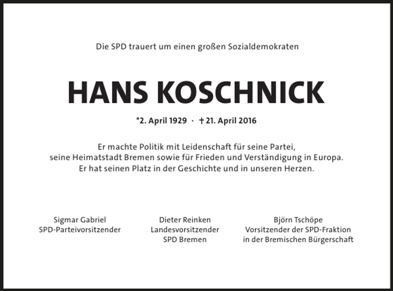 <p>Die SPD trauert um einen großen Sozialdemokraten</p><p>HANS KOSCHNICK<br />*2. April 1929 ·</p><p>21. April 2016</p><p>Er machte Politik mit Leidenschaft für seine Partei,<br />seine Heimatstadt Bremen sowie für Frieden und Verständigung in Europa.<br />Er hat seinen Platz in der Geschichte und in unseren Herzen.</p><p>Sigmar Gabriel<br />SPD-Parteivorsitzender</p><p>Dieter Reinken<br />Landesvorsitzender<br />SPD Bremen</p><p>Björn Tschöpe<br />Vorsitzender der SPD-Fraktion<br />in der Bremischen Bürgerschaft</p>