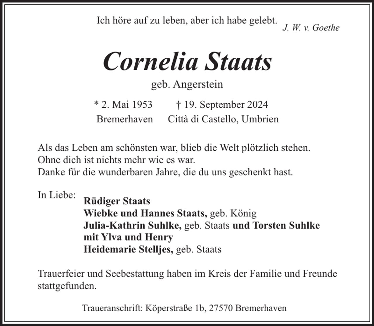 <p>Ich höre auf zu leben, aber ich habe gelebt.</p><p>J. W. v. Goethe</p><p>Cornelia Staats<br />geb. Angerstein</p><p>* 2. Mai 1953<br />Bremerhaven</p><p>† 19. September 2024<br />Città di Castello, Umbrien</p><p>Als das Leben am schönsten war, blieb die Welt plötzlich stehen.<br />Ohne dich ist nichts mehr wie es war.<br />Danke für die wunderbaren Jahre, die du uns geschenkt hast.<br />In Liebe:</p><p>Rüdiger Staats<br />Wiebke und Hannes Staats, geb. König<br />Julia-Kathrin Suhlke, geb. Staats und Torsten Suhlke<br />mit Ylva und Henry<br />Heidemarie Stelljes, geb. Staats</p><p>Trauerfeier und Seebestattung haben im Kreis der Familie und Freunde<br />stattgefunden.<br />Traueranschrift: Köperstraße 1b, 27570 Bremerhaven</p>