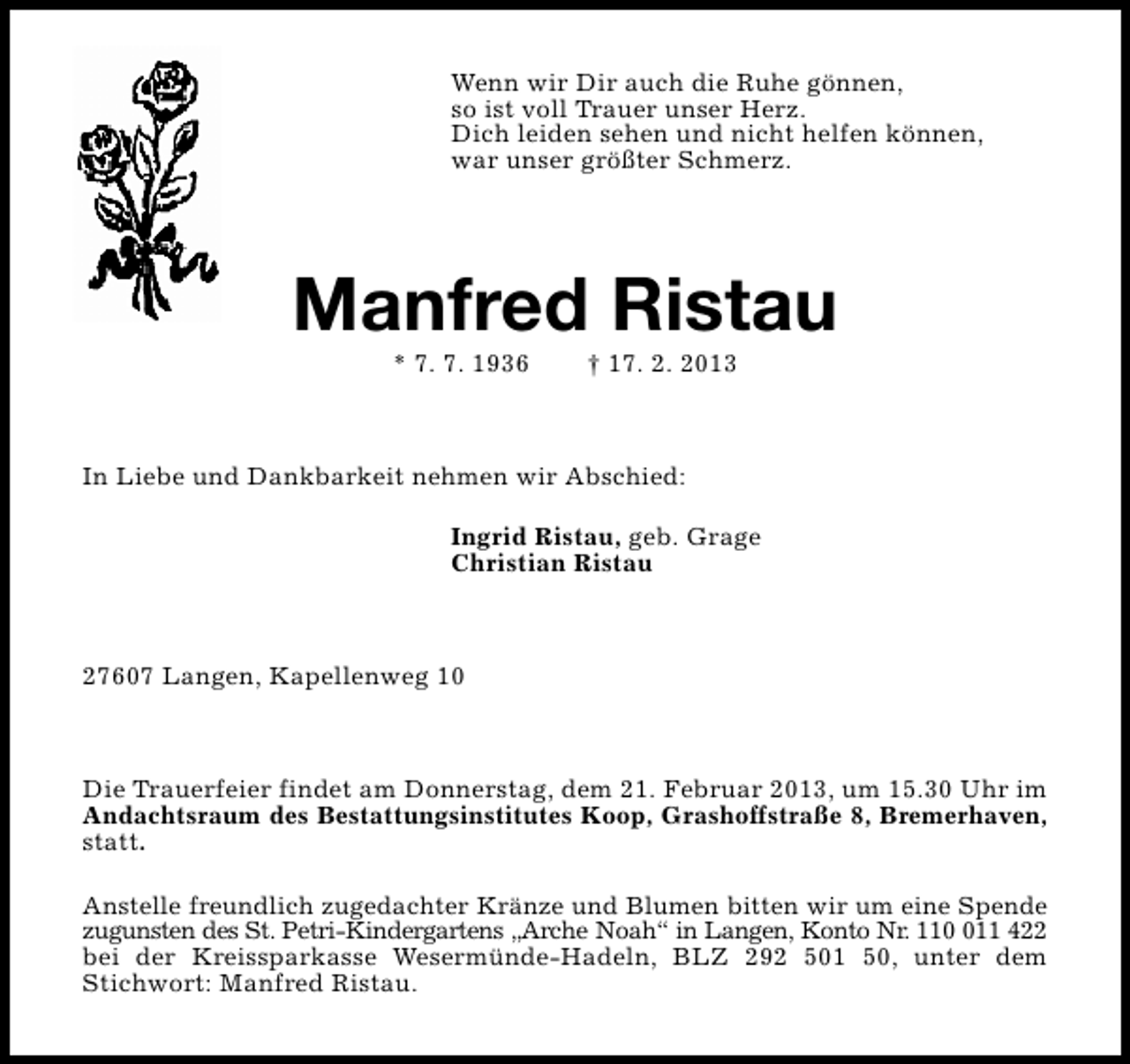 <p>Wenn wir Dir auch die Ruhe gönnen,<br />so ist voll Trauer unser Herz.<br />Dich leiden sehen und nicht helfen können,<br />war unser größter Schmerz.</p><p>Manfred Ristau<br />* 7. 7. 1936</p><p>† 17. 2. 2013</p><p>In Liebe und Dankbarkeit nehmen wir Abschied:<br />Ingrid Ristau, geb. Grage<br />Christian Ristau</p><p>27607 Langen, Kapellenweg 10</p><p>Die Trauerfeier findet am Donnerstag, dem 21. Februar 2013, um 15.30 Uhr im<br />Andachtsraum des Bestattungsinstitutes Koop, Grashoffstraße 8, Bremerhaven,<br />statt.<br />Anstelle freundlich zugedachter Kränze und Blumen bitten wir um eine Spende<br />zugunsten des St. Petri-Kindergartens „Arche Noah“ in Langen, Konto Nr. 1111 422<br />bei der Kreissparkasse Wesermünde-Hadeln, BLZ 292 501 50, unter dem<br />Stichwort: Manfred Ristau.</p>