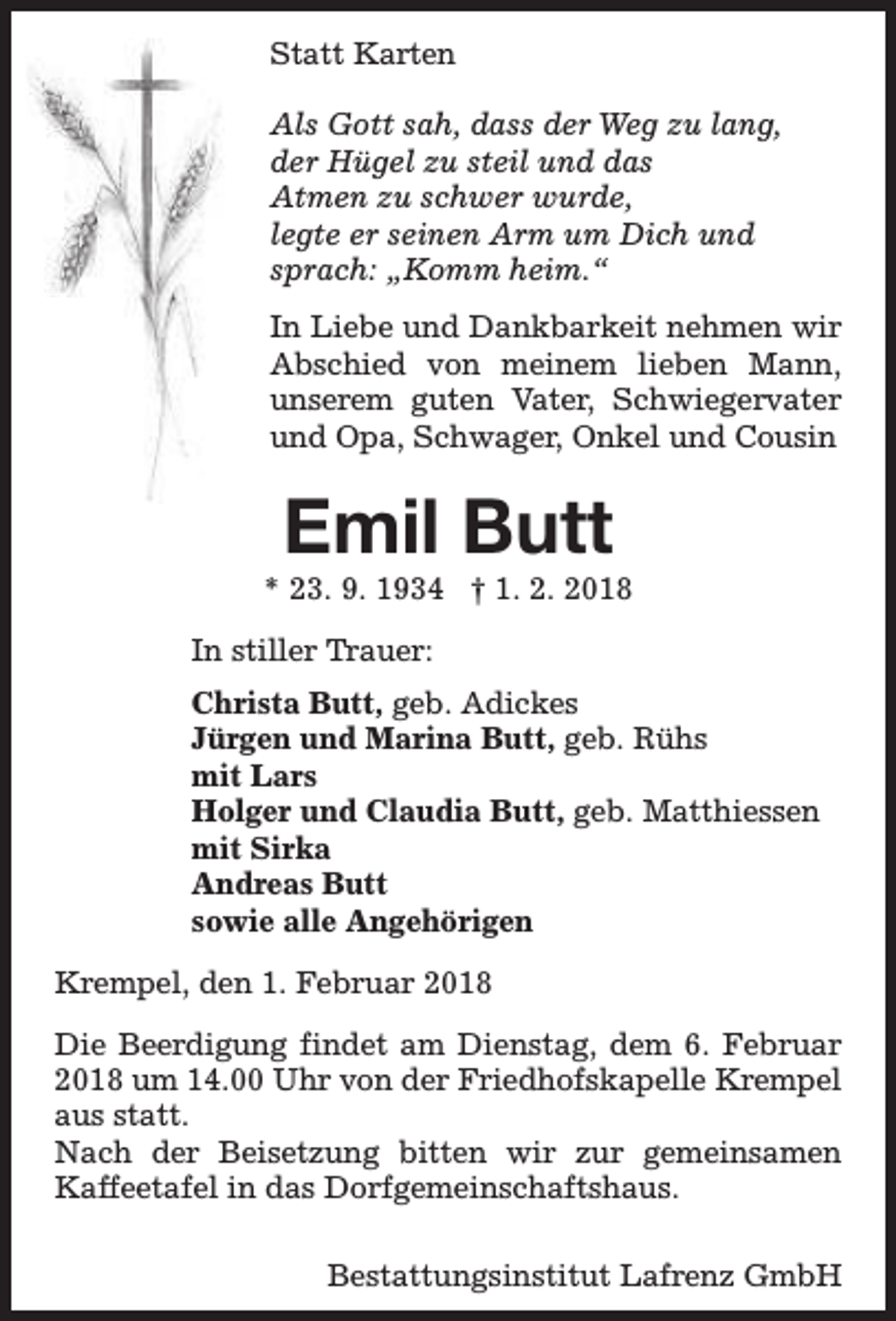 <p>Statt Karten<br />Als Gott sah, dass der Weg zu lang,<br />der Hügel zu steil und das<br />Atmen zu schwer wurde,<br />legte er seinen Arm um Dich und<br />sprach: „Komm heim.“<br />In Liebe und Dankbarkeit nehmen wir<br />Abschied von meinem lieben Mann,<br />unserem guten Vater, Schwiegervater<br />und Opa, Schwager, Onkel und Cousin</p><p>Emil Butt</p><p>* 23. 9. 1934 † 1. 2. 2018<br />In stiller Trauer:<br />Christa Butt, geb. Adickes<br />Jürgen und Marina Butt, geb. Rühs<br />mit Lars<br />Holger und Claudia Butt, geb. Matthiessen<br />mit Sirka<br />Andreas Butt<br />sowie alle Angehörigen<br />Krempel, den 1. Februar 2018<br />Die Beerdigung findet am Dienstag, dem 6. Februar<br />2018 um 14.00 Uhr von der Friedhofskapelle Krempel<br />aus statt.<br />Nach der Beisetzung bitten wir zur gemeinsamen<br />Kaffeetafel in das Dorfgemeinschaftshaus.<br />Bestattungsinstitut Lafrenz GmbH</p>