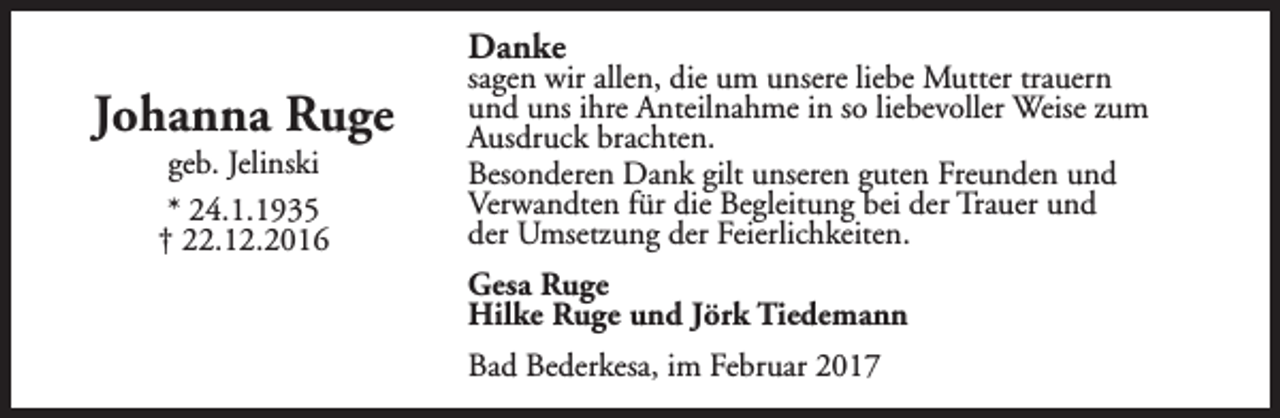 <p>Danke</p><p>Johanna Ruge<br />geb. Jelinski<br />* 24.1.1935<br />† 22.12.2016</p><p>sagen wir allen, die um unsere liebe Mutter trauern<br />und uns ihre Anteilnahme in so liebevoller Weise zum<br />Ausdruck brachten.<br />Besonderen Dank gilt unseren guten Freunden und<br />Verwandten für die Begleitung bei der Trauer und<br />der Umsetzung der Feierlichkeiten.<br />Gesa Ruge<br />Hilke Ruge und Jörk Tiedemann<br />Bad Bederkesa, im Februar 2017</p>
