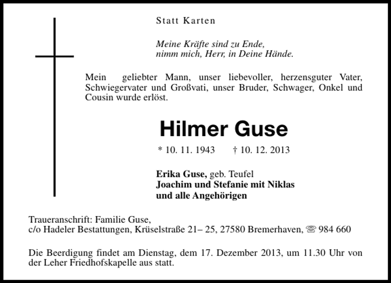 <p>Statt Karten<br />Meine Kräfte sind zu Ende,<br />nimm mich, Herr, in Deine Hände.<br />Mein<br />geliebter Mann, unser liebevoller, herzensguter Vater,<br />Schwiegervater und Großvati, unser Bruder, Schwager, Onkel und<br />Cousin wurde erlöst.</p><p>Hilmer Guse</p><p>* 10. 11. 1943</p><p>† 10. 12. 2013</p><p>Erika Guse, geb. Teufel<br />Joachim und Stefanie mit Niklas<br />und alle Angehörigen<br />Traueranschrift: Familie Guse,<br />c/o Hadeler Bestattungen, Krüselstraße 21– 25, 27580 Bremerhaven, s 984 660<br />Die Beerdigung findet am Dienstag, dem 17. Dezember 2013, um 11.30 Uhr von<br />der Leher Friedhofskapelle aus statt.</p>