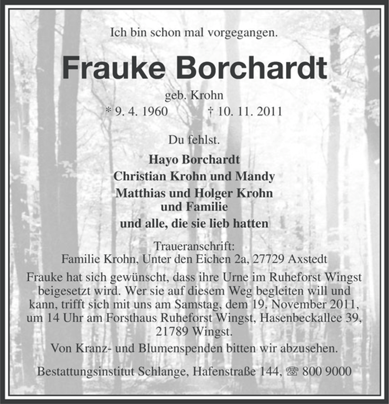<p>Ich bin schon mal vorgegangen.</p><p>Frauke Borchardt<br />geb. Krohn<br />* 9. 4. 1960<br />† 10. 11. 2011<br />Du fehlst.<br />Hayo Borchardt<br />Christian Krohn und Mandy<br />Matthias und Holger Krohn<br />und Familie<br />und alle, die sie lieb hatten<br />Traueranschrift:<br />Familie Krohn, Unter den Eichen 2a, 27729 Axstedt<br />Frauke hat sich gewünscht, dass ihre Urne im Ruheforst Wingst<br />beigesetzt wird. Wer sie auf diesem Weg begleiten will und<br />kann, trifft sich mit uns am Samstag, dem 19. November 2011,<br />um 14 Uhr am Forsthaus Ruheforst Wingst, Hasenbeckallee 39,<br />21789 Wingst.<br />Von Kranz- und Blumenspenden bitten wir abzusehen.</p><p>Bestattungsinstitut Schlange, Hafenstraße 144, 800 9000</p>