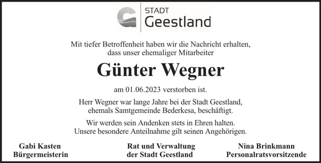 <p>Mit tiefer Betroffenheit haben wir die Nachricht erhalten,<br />dass unser ehemaliger Mitarbeiter</p><p>Günter Wegner<br />am 01.06.2023 verstorben ist.</p><p>Herr Wegner war lange Jahre bei der Stadt Geestland,<br />ehemals Samtgemeinde Bederkesa, beschäftigt.<br />Wir werden sein Andenken stets in Ehren halten.<br />Unsere besondere Anteilnahme gilt seinen Angehörigen.<br />Gabi Kasten<br />Bürgermeisterin</p><p>Rat und Verwaltung<br />der Stadt Geestland</p><p>Nina Brinkmann<br />Personalratsvorsitzende</p>