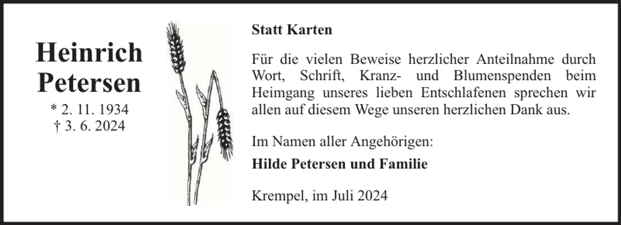 <p>Heinrich<br />Petersen<br />* 2. 11. 1934<br />† 3. 6. 2024</p>
<p>Statt Karten<br />Für die vielen Beweise herzlicher Anteilnahme durch<br />Wort, Schrift, Kranz- und Blumenspenden beim<br />Heimgang unseres lieben Entschlafenen sprechen wir<br />allen auf diesem Wege unseren herzlichen Dank aus.<br />Im Namen aller Angehörigen:<br />Hilde Petersen und Familie<br />Krempel, im Juli 2024</p>