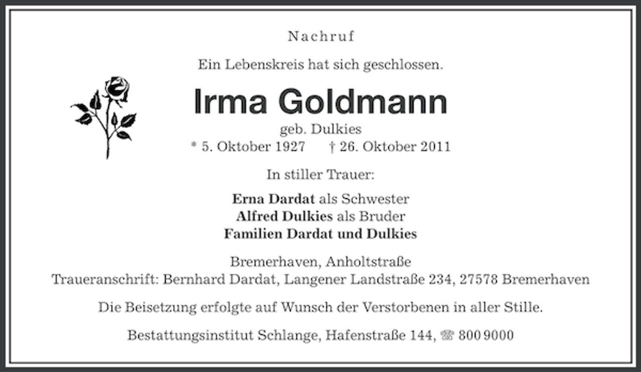 <p>Nachruf<br />Ein Lebenskreis hat sich geschlossen.</p>
<p>Irma Goldmann<br />geb. Dulkies<br />* 5. Oktober 1927<br />† 26. Oktober 2011<br />In stiller Trauer:<br />Erna Dardat als Schwester<br />Alfred Dulkies als Bruder<br />Familien Dardat und Dulkies<br />Bremerhaven, Anholtstraße<br />Traueranschrift: Bernhard Dardat, Langener Landstraße 234, 27578 Bremerhaven<br />Die Beisetzung erfolgte auf Wunsch der Verstorbenen in aller Stille.<br />Bestattungsinstitut Schlange, Hafenstraße 144, 800 9000</p>