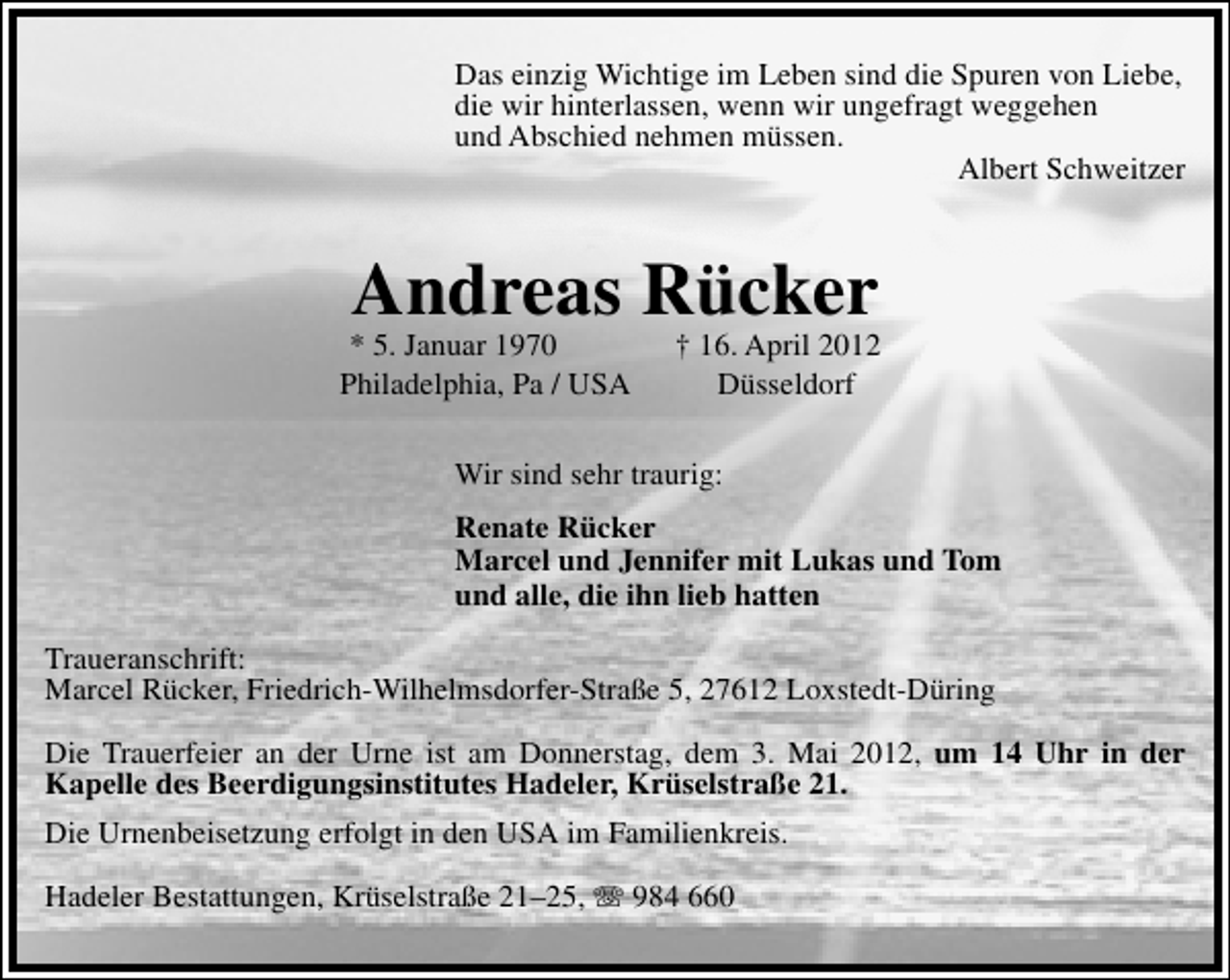<p>Das einzig Wichtige im Leben sind die Spuren von Liebe,<br />die wir hinterlassen, wenn wir ungefragt weggehen<br />und Abschied nehmen müssen.<br />Albert Schweitzer</p>
<p>Andreas Rücker</p>
<p>* 5. Januar 1970<br />Philadelphia, Pa / USA</p>
<p>† 16. April 2012<br />Düsseldorf</p>
<p>Wir sind sehr traurig:<br />Renate Rücker<br />Marcel und Jennifer mit Lukas und Tom<br />und alle, die ihn lieb hatten<br />Traueranschrift:<br />Marcel Rücker, Friedrich-Wilhelmsdorfer-Straße 5, 27612 Loxstedt-Düring<br />Die Trauerfeier an der Urne ist am Donnerstag, dem 3. Mai 2012, um 14 Uhr in der<br />Kapelle des Beerdigungsinstitutes Hadeler, Krüselstraße 21.<br />Die Urnenbeisetzung erfolgt in den USA im Familienkreis.<br />Hadeler Bestattungen, Krüselstraße 21–25,</p>
<p>984 660</p>