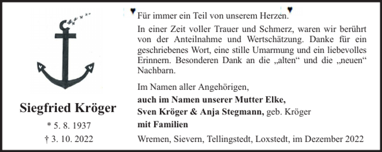 <p>Für immer ein Teil von unserem Herzen.<br />In einer Zeit voller Trauer und Schmerz, waren wir berührt<br />von der Anteilnahme und Wertschätzung. Danke für ein<br />geschriebenes Wort, eine stille Umarmung und ein liebevolles<br />Erinnern. Besonderen Dank an die „alten“ und die „neuen“<br />Nachbarn.</p><p>Siegfried Kröger<br />* 5. 8. 1937<br />† 3. 10. 2022</p><p>Im Namen aller Angehörigen,<br />auch im Namen unserer Mutter Elke,<br />Sven Kröger &amp; Anja Stegmann, geb. Kröger<br />mit Familien<br />Wremen, Sievern, Tellingstedt, Loxstedt, im Dezember 2022</p>
