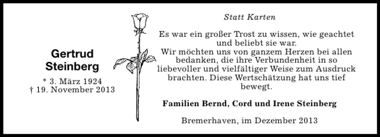 <p>Statt Karten</p><p>Gertrud<br />Steinberg<br />* 3. März 1924<br />† 19. November 2013</p><p>Es war ein großer Trost zu wissen, wie geachtet<br />und beliebt sie war.<br />Wir möchten uns von ganzem Herzen bei allen<br />bedanken, die ihre Verbundenheit in so<br />liebevoller und vielfältiger Weise zum Ausdruck<br />brachten. Diese Wertschätzung hat uns tief<br />bewegt.<br />Familien Bernd, Cord und Irene Steinberg<br />Bremerhaven, im Dezember 2013</p>