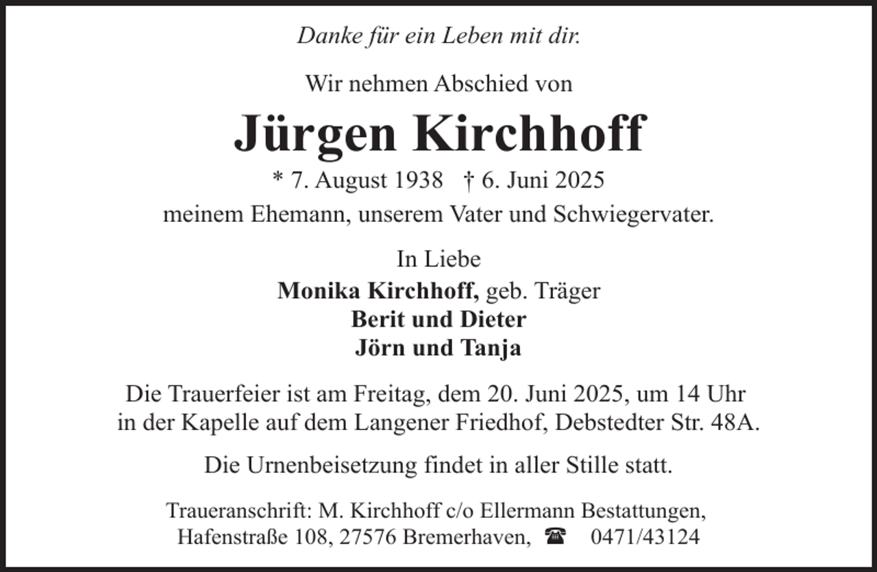<p>Danke für ein Leben mit dir.<br />Wir nehmen Abschied von</p><p>Jürgen Kirchhoff</p><p>* 7. August 1938 † 6. Juni 2025<br />meinem Ehemann, unserem Vater und Schwiegervater.<br />In Liebe<br />Monika Kirchhoff, geb. Träger<br />Berit und Dieter<br />Jörn und Tanja<br />Die Trauerfeier ist am Freitag, dem 20. Juni 2025, um 14 Uhr<br />in der Kapelle auf dem Langener Friedhof, Debstedter Str. 48A.<br />Die Urnenbeisetzung findet in aller Stille statt.<br />Traueranschrift: M. Kirchhoff c/o Ellermann Bestattungen,<br />Hafenstraße 108, 27576 Bremerhaven, ( 0471/43124</p>