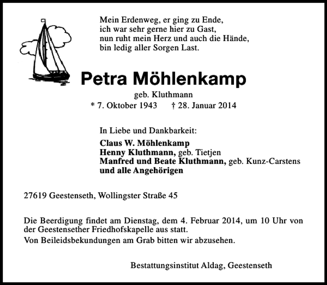 <p>Mein Erdenweg, er ging zu Ende,<br />ich war sehr gerne hier zu Gast,<br />nun ruht mein Herz und auch die Hände,<br />bin ledig aller Sorgen Last.</p><p>Petra Möhlenkamp<br />geb. Kluthmann<br />* 7. Oktober 1943<br />† 28. Januar 2014</p><p>In Liebe und Dankbarkeit:<br />Claus W. Möhlenkamp<br />Henny Kluthmann, geb. Tietjen<br />Manfred und Beate Kluthmann, geb. Kunz-Carstens<br />und alle Angehörigen<br />27619 Geestenseth, Wollingster Straße 45<br />Die Beerdigung findet am Dienstag, dem 4. Februar 2014, um 10 Uhr von<br />der Geestensether Friedhofskapelle aus statt.<br />Von Beileidsbekundungen am Grab bitten wir abzusehen.<br />Bestattungsinstitut Aldag, Geestenseth</p>