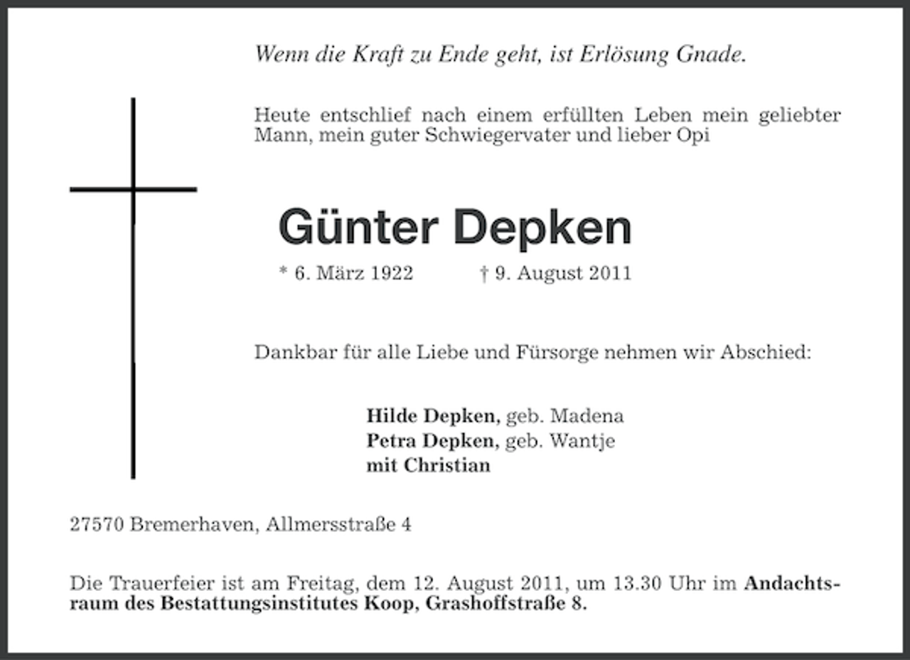 <p>Wenn die Kraft zu Ende geht, ist Erlösung Gnade.<br />Heute entschlief nach einem erfüllten Leben mein geliebter<br />Mann, mein guter Schwiegervater und lieber Opi</p><p>Günter Depken<br />* 6. März 1922</p><p>† 9. August 2011</p><p>Dankbar für alle Liebe und Fürsorge nehmen wir Abschied:<br />Hilde Depken, geb. Madena<br />Petra Depken, geb. Wantje<br />mit Christian<br />27570 Bremerhaven, Allmersstraße 4<br />Die Trauerfeier ist am Freitag, dem 12. August 2011, um 13.30 Uhr im Andachtsraum des Bestattungsinstitutes Koop, Grashoffstraße 8.</p>