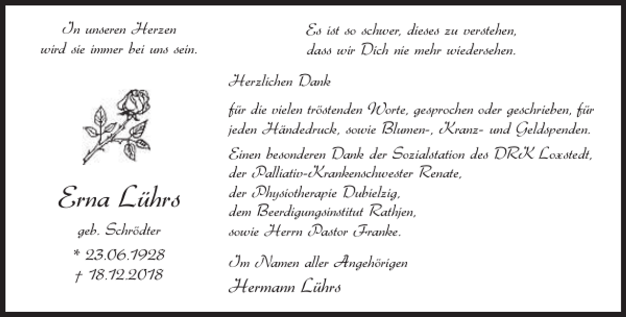<p>In unseren Herzen<br />wird sie immer bei uns sein.</p><p>Es ist so schwer, dieses zu verstehen,<br />dass wir Dich nie mehr wiedersehen.<br />Herzlichen Dank</p><p>Erna Lührs<br />geb. Schrödter<br />* 23.06.1928<br />† 18.12.2018</p><p>für die vielen tröstenden Worte, gesprochen oder geschrieben, für<br />jeden Händedruck, sowie Blumen-, Kranz- und Geldspenden.<br />Einen besonderen Dank der Sozialstation des DRK Loxstedt,<br />der Palliativ-Krankenschwester Renate,<br />der Physiotherapie Dubielzig,<br />dem Beerdigungsinstitut Rathjen,<br />sowie Herrn Pastor Franke.<br />Im Namen aller Angehörigen</p><p>Hermann Lührs</p>