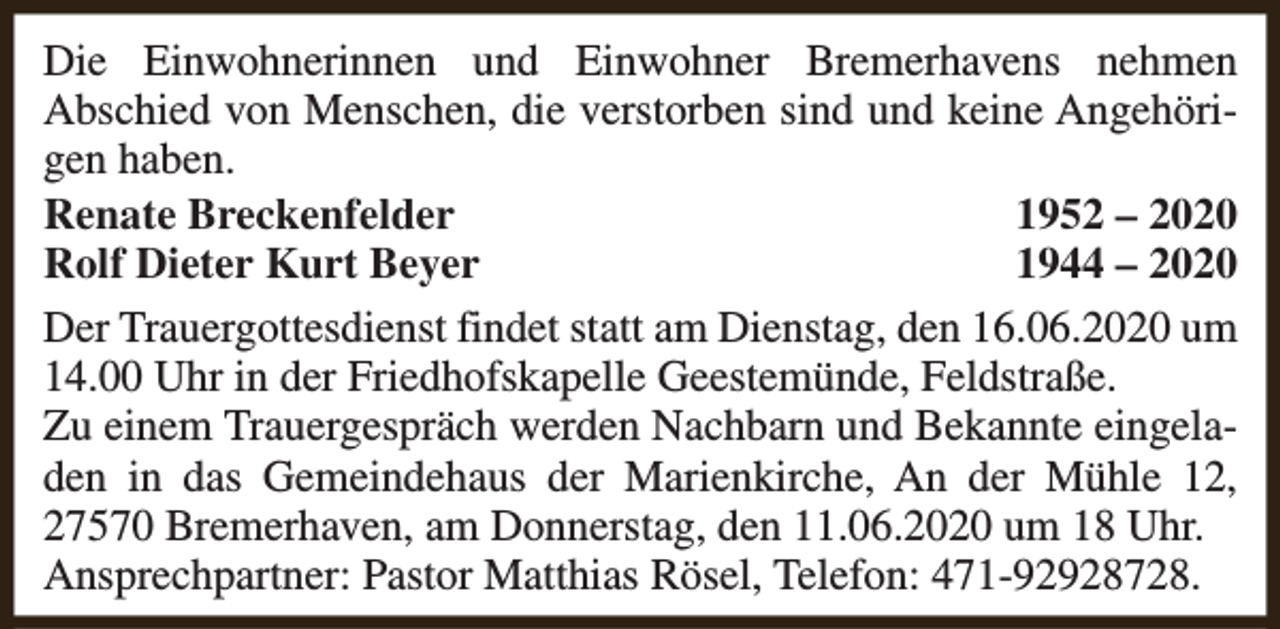 <p>Die Einwohnerinnen und Einwohner Bremerhavens nehmen<br />Abschied von Menschen, die verstorben sind und keine Angehörigen haben.<br />Renate Breckenfelder<br />1952 – 2020<br />Rolf Dieter Kurt Beyer<br />1944 – 2020<br />Der Trauergottesdienst findet statt am Dienstag, den 16.06.2020 um<br />14.00 Uhr in der Friedhofskapelle Geestemünde, Feldstraße.<br />Zu einem Trauergespräch werden Nachbarn und Bekannte eingeladen in das Gemeindehaus der Marienkirche, An der Mühle 12,<br />27570 Bremerhaven, am Donnerstag, den 11.06.2020 um 18 Uhr.<br />Ansprechpartner: Pastor Matthias Rösel, Telefon: 471-92928728.</p>