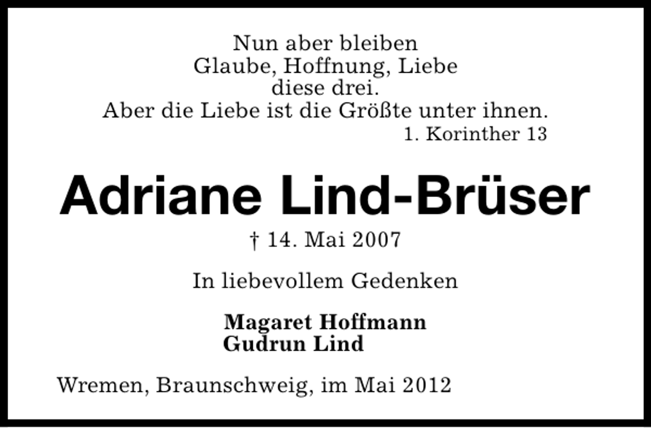 <p>Nun aber bleiben<br />Glaube, Hoffnung, Liebe<br />diese drei.<br />Aber die Liebe ist die Größte unter ihnen.<br />1. Korinther 13</p><p>Adriane Lind-Brüser<br />† 14. Mai 2007</p><p>In liebevollem Gedenken<br />Magaret Hoffmann<br />Gudrun Lind<br />Wremen, Braunschweig, im Mai 2012</p>