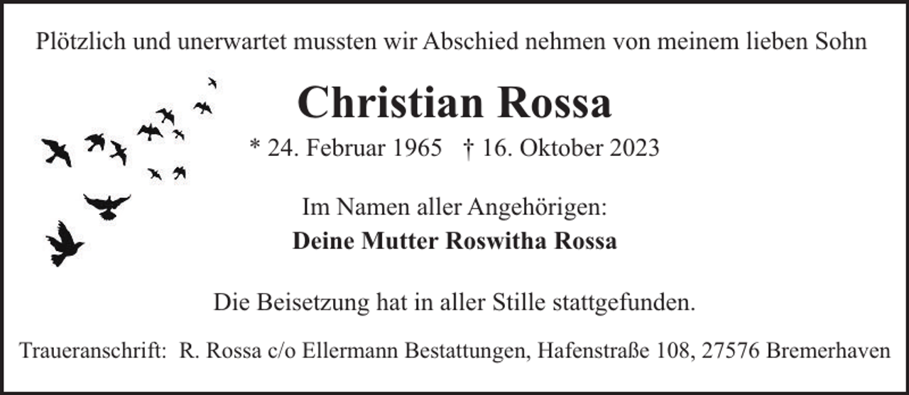 <p>Plötzlich und unerwartet mussten wir Abschied nehmen von meinem lieben Sohn</p><p>Christian Rossa</p><p>* 24. Februar 1965 † 16. Oktober 2023<br />Im Namen aller Angehörigen:<br />Deine Mutter Roswitha Rossa<br />Die Beisetzung hat in aller Stille stattgefunden.<br />Traueranschrift: R. Rossa c/o Ellermann Bestattungen, Hafenstraße 108, 27576 Bremerhaven</p>