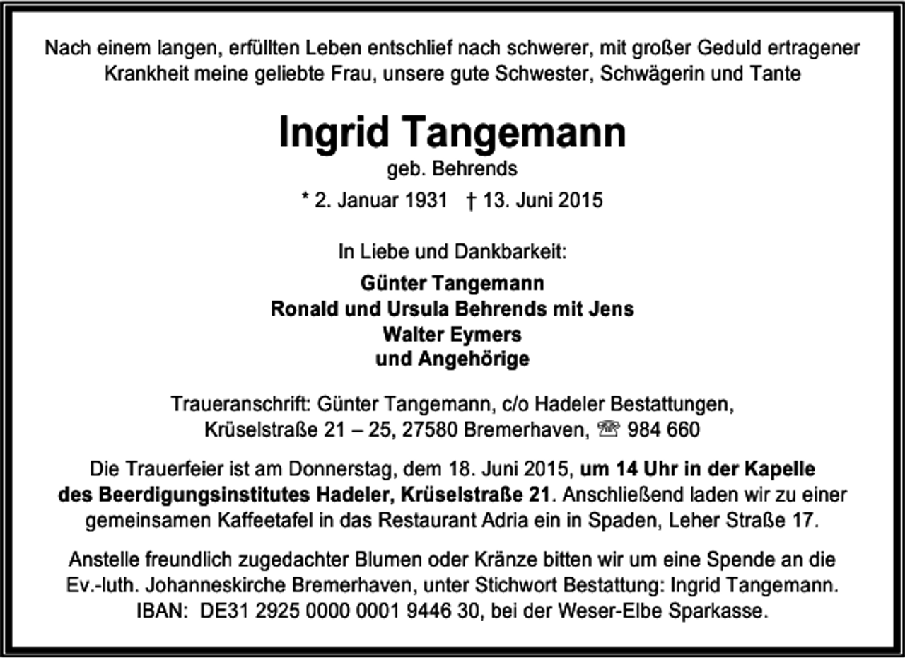 <p>Nach einem langen, erfüllten Leben entschlief nach schwerer, mit großer Geduld ertragener<br />Krankheit meine geliebte Frau, unsere gute Schwester, Schwägerin und Tante</p><p>Ingrid Tangemann<br />geb. Behrends<br />* 2. Januar 1931 † 13. Juni 2015<br />In Liebe und Dankbarkeit:<br />Günter Tangemann<br />Ronald und Ursula Behrends mit Jens<br />Walter Eymers<br />und Angehörige<br />Traueranschrift: Günter Tangemann, c/o Hadeler Bestattungen,<br />Krüselstraße 21 – 25, 27580 Bremerhaven, ℡ 984 660<br />Die Trauerfeier ist am Donnerstag, dem 18. Juni 2015, um 14 Uhr in der Kapelle<br />des Beerdigungsinstitutes Hadeler, Krüselstraße 21. Anschließend laden wir zu einer<br />gemeinsamen Kaffeetafel in das Restaurant Adria ein in Spaden, Leher Straße 17.<br />Anstelle freundlich zugedachter Blumen oder Kränze bitten wir um eine Spende an die<br />Ev.-luth. Johanneskirche Bremerhaven, unter Stichwort Bestattung: Ingrid Tangemann.<br />IBAN: DE31 2925 01 9446 30, bei der Weser-Elbe Sparkasse.</p>