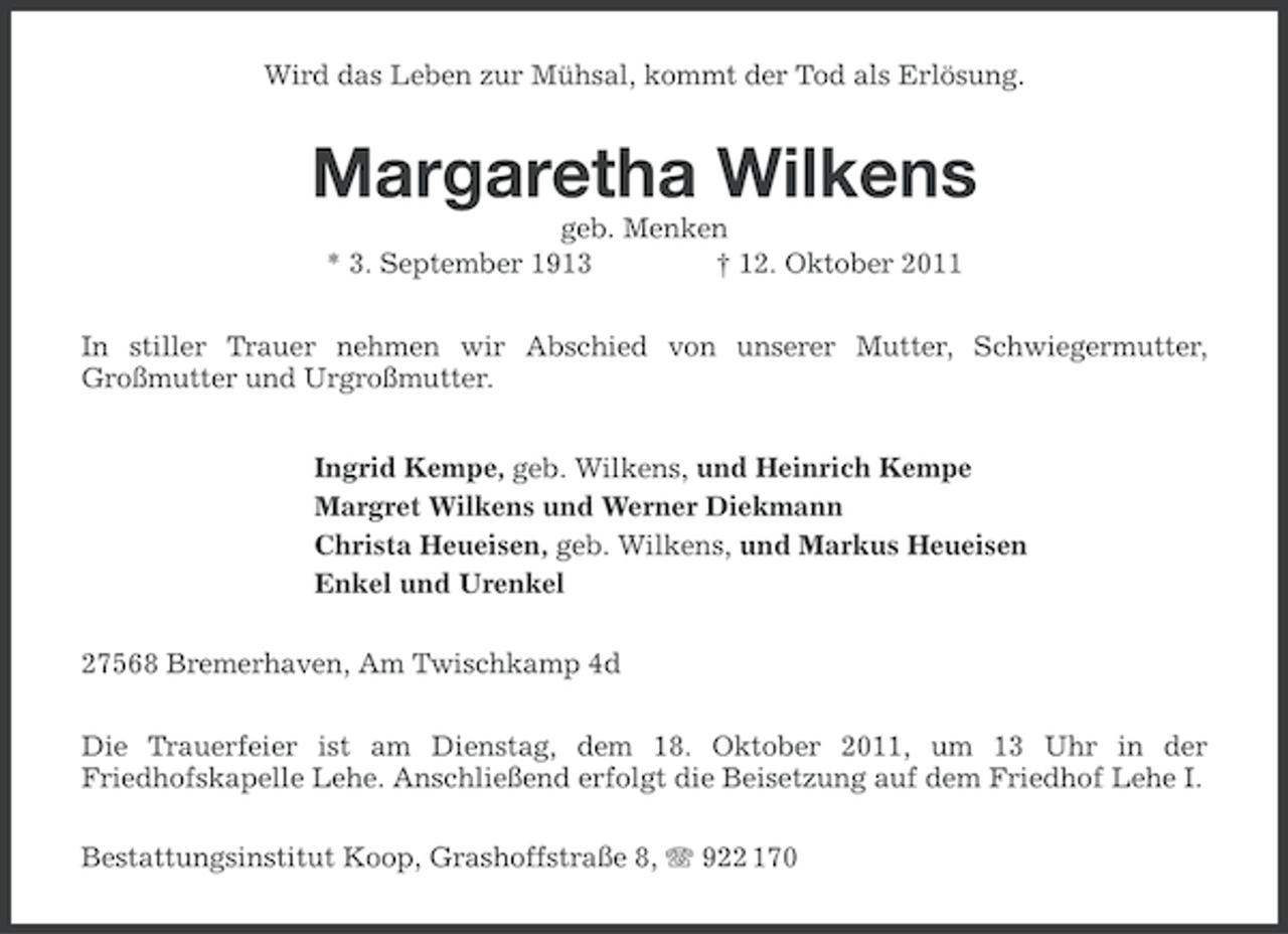 <p>Wird das Leben zur Mühsal, kommt der Tod als Erlösung.</p><p>Margaretha Wilkens<br />geb. Menken<br />* 3. September 1913<br />† 12. Oktober 2011<br />In stiller Trauer nehmen wir Abschied von unserer Mutter, Schwiegermutter,<br />Großmutter und Urgroßmutter.<br />Ingrid Kempe, geb. Wilkens, und Heinrich Kempe<br />Margret Wilkens und Werner Diekmann<br />Christa Heueisen, geb. Wilkens, und Markus Heueisen<br />Enkel und Urenkel<br />27568 Bremerhaven, Am Twischkamp 4d<br />Die Trauerfeier ist am Dienstag, dem 18. Oktober 2011, um 13 Uhr in der<br />Friedhofskapelle Lehe. Anschließend erfolgt die Beisetzung auf dem Friedhof Lehe I.<br />Bestattungsinstitut Koop, Grashoffstraße 8, 922 170</p>
