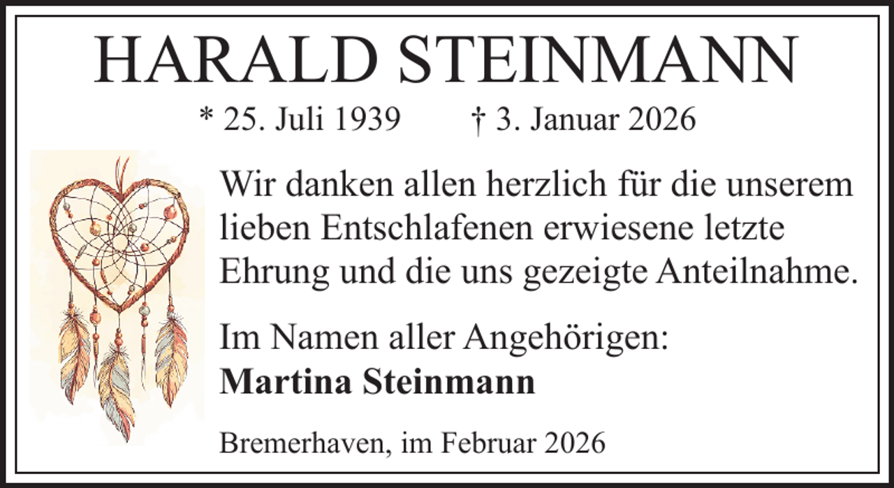 <p>HARALD STEINMANN<br />* 25. Juli 1939</p><p>† 3. Januar 2026</p><p>Wir danken allen herzlich für die unserem<br />lieben Entschlafenen erwiesene letzte<br />Ehrung und die uns gezeigte Anteilnahme.<br />Im Namen aller Angehörigen:<br />Martina Steinmann<br />Bremerhaven, im Februar 2026</p>
