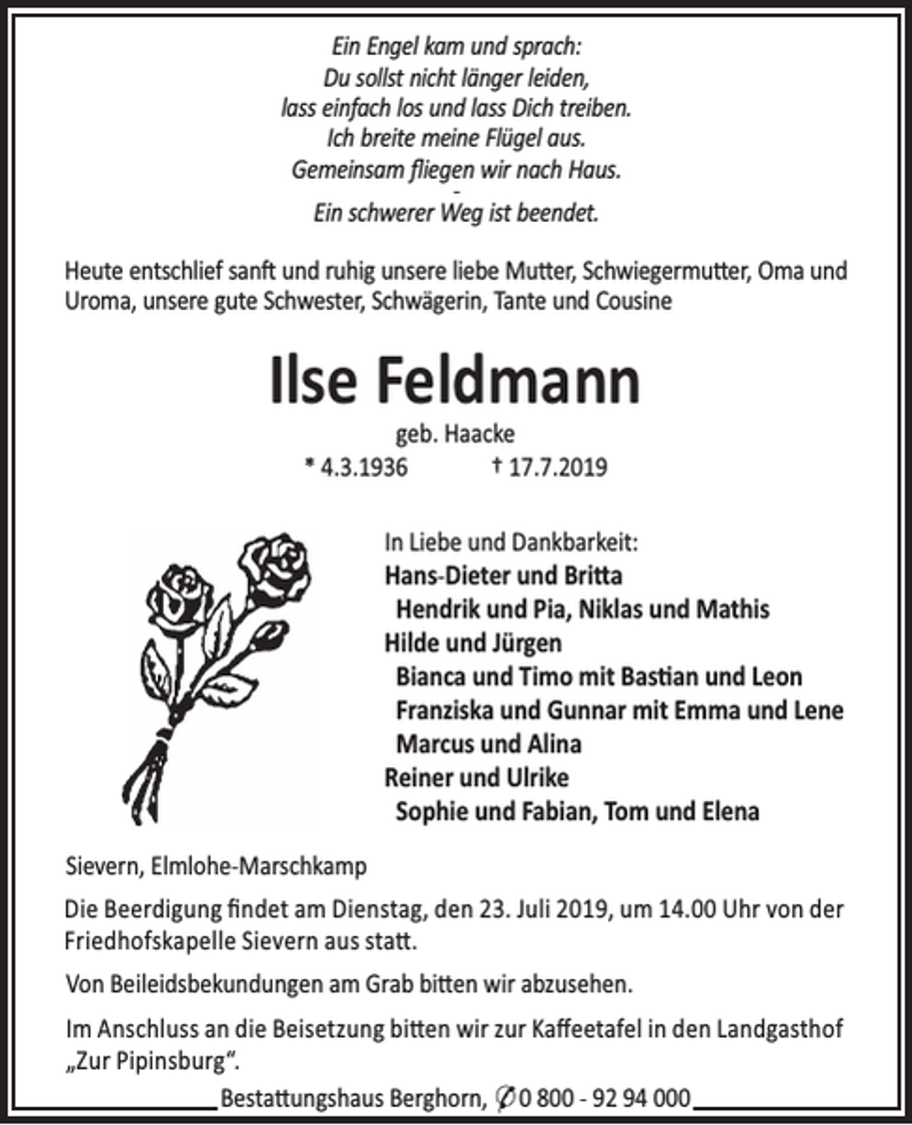 <p>Ein Engel kam und sprach:<br />Du sollst nicht länger leiden,<br />lass einfach los und lass Dich treiben.<br />Ich breite meine Flügel aus.<br />Gemeinsam ﬂiegen wir nach Haus.<br />Ein schwerer Weg ist beendet.<br />Heute entschlief san und ruhig unsere liebe Mu er, Schwiegermu er, Oma und<br />Uroma, unsere gute Schwester, Schwägerin, Tante und Cousine</p><p>Ilse Feldmann<br />geb. Haacke<br />* 4.3.1936<br />† 17.7.2019</p><p>In Liebe und Dankbarkeit:<br />Hans-Dieter und Bri a<br />Hendrik und Pia, Niklas und Mathis<br />Hilde und Jürgen<br />Bianca und Timo mit Bas an und Leon<br />Franziska und Gunnar mit Emma und Lene<br />Marcus und Alina<br />Reiner und Ulrike<br />Sophie und Fabian, Tom und Elena<br />Sievern, Elmlohe-Marschkamp</p><p>Die Beerdigung ﬁndet am Dienstag, den 23. Juli 2019, um 14.00 Uhr von der<br />Friedhofskapelle Sievern aus sta .<br />Von Beileidsbekundungen am Grab bi en wir abzusehen.<br />Im Anschluss an die Beisetzung bi en wir zur Kaﬀeetafel in den Landgasthof<br />„Zur Pipinsburg“.<br />Besta ungshaus Berghorn, * 0 800 - 92 94 000</p>
