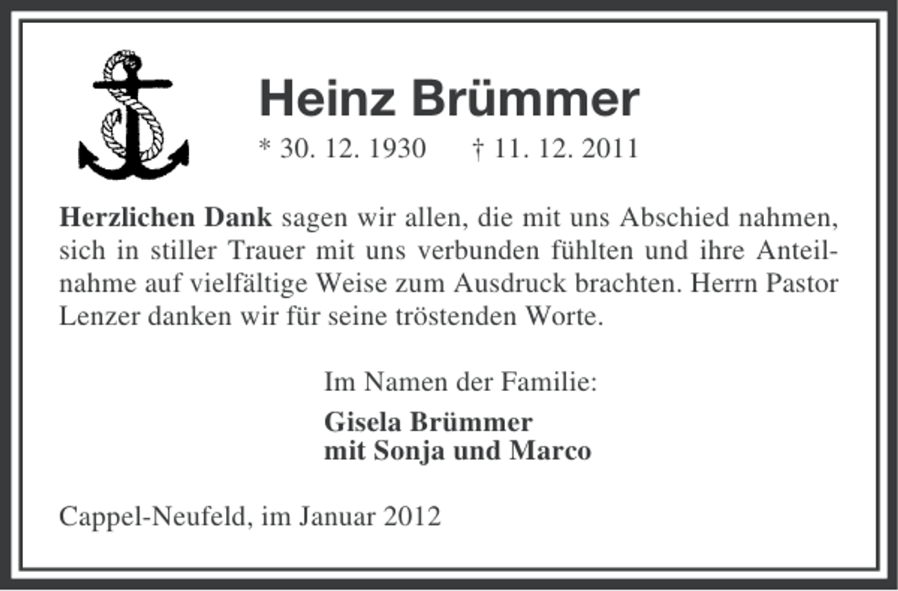 <p>Heinz Brümmer<br />* 30. 12. 1930</p><p>† 11. 12. 2011</p><p>Herzlichen Dank sagen wir allen, die mit uns Abschied nahmen,<br />sich in stiller Trauer mit uns verbunden fühlten und ihre Anteilnahme auf vielfältige Weise zum Ausdruck brachten. Herrn Pastor<br />Lenzer danken wir für seine tröstenden Worte.<br />Im Namen der Familie:<br />Gisela Brümmer<br />mit Sonja und Marco<br />Cappel-Neufeld, im Januar 2012</p>