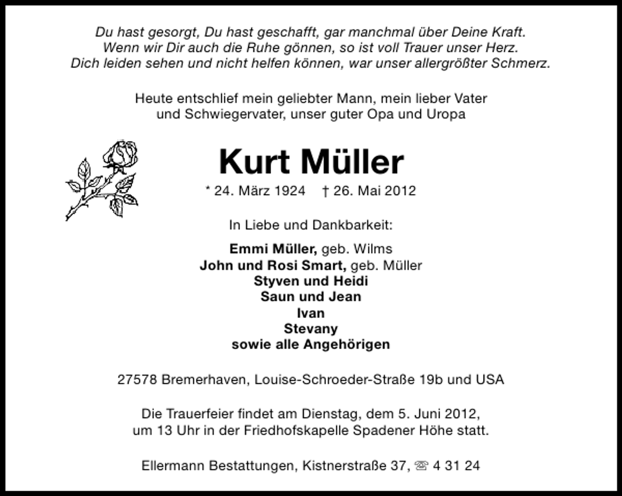 <p>Du hast gesorgt, Du hast geschafft, gar manchmal über Deine Kraft.<br />Wenn wir Dir auch die Ruhe gönnen, so ist voll Trauer unser Herz.<br />Dich leiden sehen und nicht helfen können, war unser allergrößter Schmerz.<br />Heute entschlief mein geliebter Mann, mein lieber Vater<br />und Schwiegervater, unser guter Opa und Uropa</p><p>Kurt Müller</p><p>* 24. März 1924</p><p>† 26. Mai 2012</p><p>In Liebe und Dankbarkeit:<br />Emmi Müller, geb. Wilms<br />John und Rosi Smart, geb. Müller<br />Styven und Heidi<br />Saun und Jean<br />Ivan<br />Stevany<br />sowie alle Angehörigen<br />27578 Bremerhaven, Louise-Schroeder-Straße 19b und USA<br />Die Trauerfeier findet am Dienstag, dem 5. Juni 2012,<br />um 13 Uhr in der Friedhofskapelle Spadener Höhe statt.<br />Ellermann Bestattungen, Kistnerstraße 37, s 4 31 24</p>