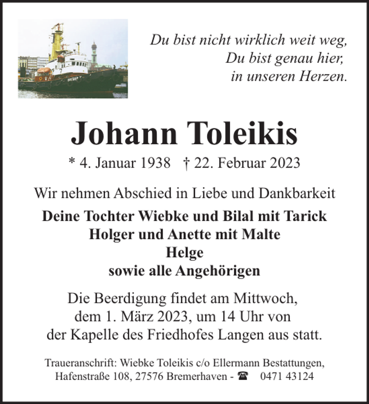 <p>Du bist nicht wirklich weit weg,<br />Du bist genau hier,<br />in unseren Herzen.</p><p>Johann Toleikis</p><p>* 4. Januar 1938 † 22. Februar 2023<br />Wir nehmen Abschied in Liebe und Dankbarkeit<br />Deine Tochter Wiebke und Bilal mit Tarick<br />Holger und Anette mit Malte<br />Helge<br />sowie alle Angehörigen<br />Die Beerdigung findet am Mittwoch,<br />dem 1. März 2023, um 14 Uhr von<br />der Kapelle des Friedhofes Langen aus statt.<br />Traueranschrift: Wiebke Toleikis c/o Ellermann Bestattungen,<br />Hafenstraße 108, 27576 Bremerhaven - ( 0471 43124</p>