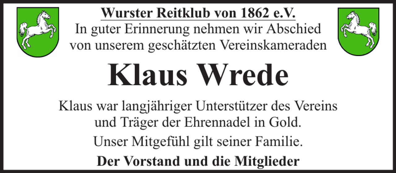 <p>Wurster Reitklub von 1862 e.V.<br />In guter Erinnerung nehmen wir Abschied<br />von unserem geschätzten Vereinskameraden</p><p>Klaus Wrede</p><p>Klaus war langjähriger Unterstützer des Vereins<br />und Träger der Ehrennadel in Gold.<br />Unser Mitgefühl gilt seiner Familie.<br />Der Vorstand und die Mitglieder</p>