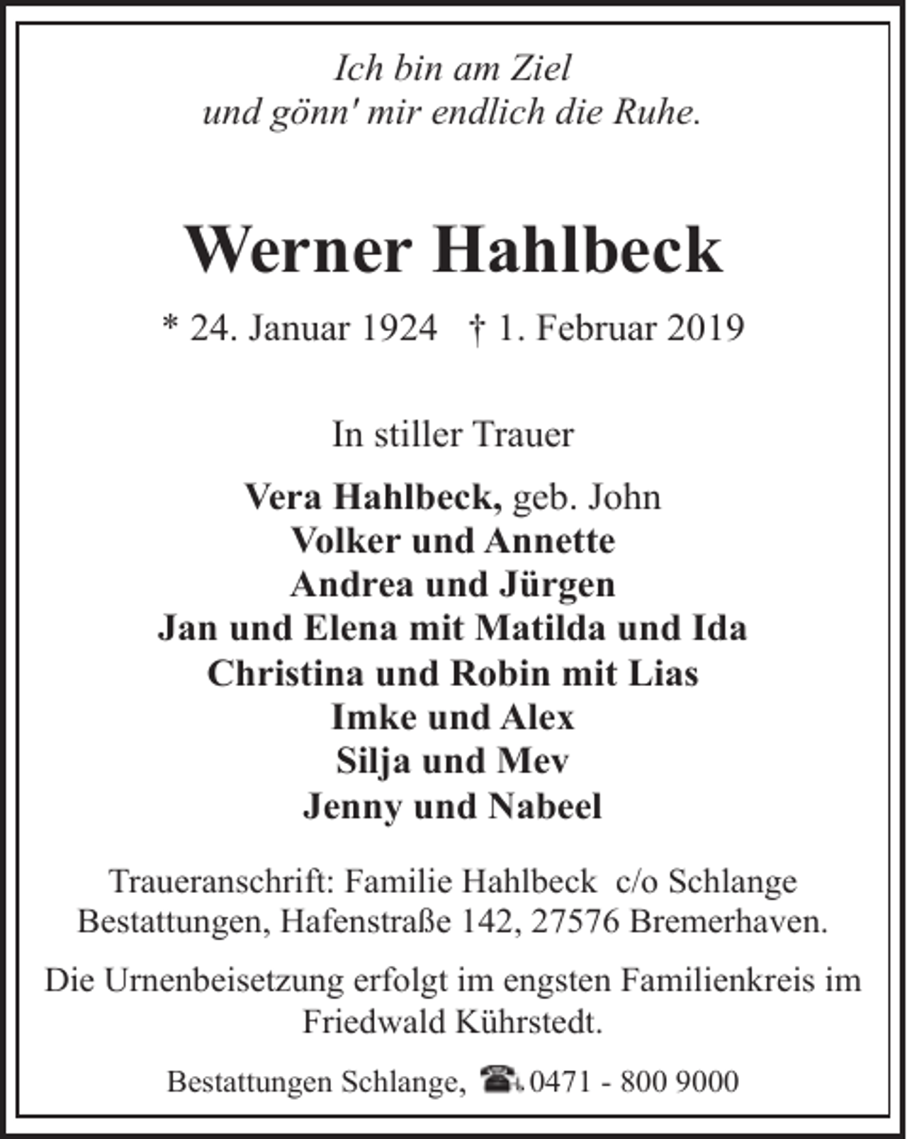 <p>Ich bin am Ziel<br />und gönn' mir endlich die Ruhe.</p><p>Werner Hahlbeck<br />* 24. Januar 1924 † 1. Februar 2019<br />In stiller Trauer<br />Vera Hahlbeck, geb. John<br />Volker und Annette<br />Andrea und Jürgen<br />Jan und Elena mit Matilda und Ida<br />Christina und Robin mit Lias<br />Imke und Alex<br />Silja und Mev<br />Jenny und Nabeel<br />Traueranschrift: Familie Hahlbeck c/o Schlange<br />Bestattungen, Hafenstraße 142, 27576 Bremerhaven.<br />Die Urnenbeisetzung erfolgt im engsten Familienkreis im<br />Friedwald Kührstedt.<br />Bestattungen Schlange,</p><p>0471 - 800 9000</p>