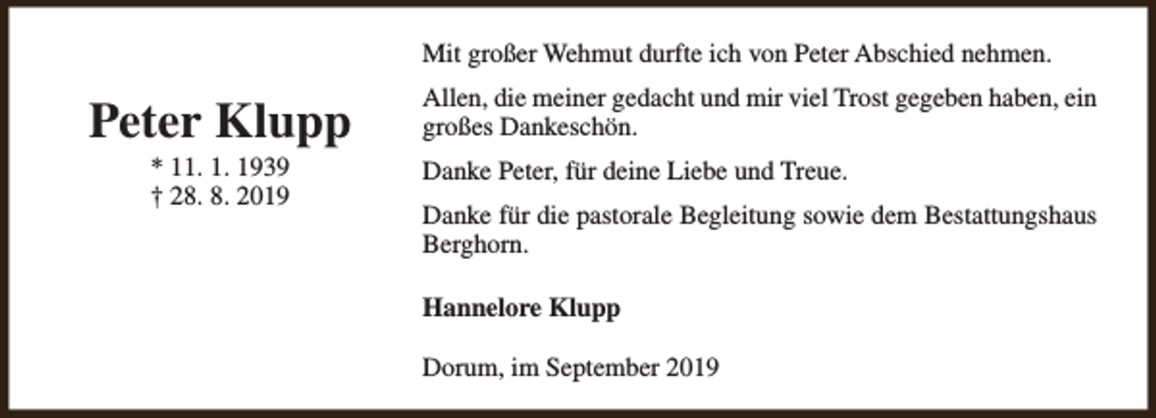 <p>Mit großer Wehmut durfte ich von Peter Abschied nehmen.</p><p>Peter Klupp<br />* 11. 1. 1939<br />† 28. 8. 2019</p><p>Allen, die meiner gedacht und mir viel Trost gegeben haben, ein<br />großes Dankeschön.<br />Danke Peter, für deine Liebe und Treue.<br />Danke für die pastorale Begleitung sowie dem Bestattungshaus<br />Berghorn.<br />Hannelore Klupp<br />Dorum, im September 2019</p>
