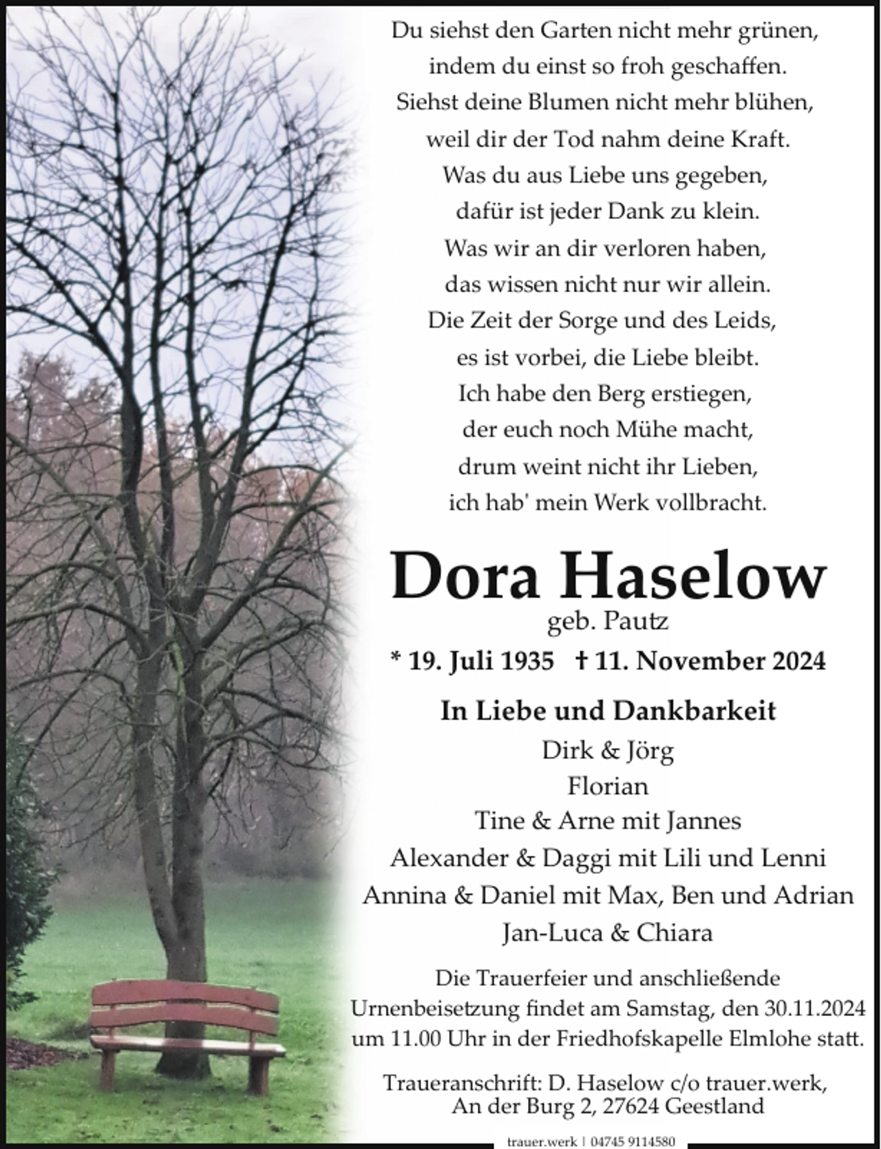 <p>Du siehst den Garten nicht mehr grünen,<br />indem du einst so froh geschaﬀen.<br />Siehst deine Blumen nicht mehr blühen,<br />weil dir der Tod nahm deine Kraft.<br />Was du aus Liebe uns gegeben,<br />dafür ist jeder Dank zu klein.<br />Was wir an dir verloren haben,<br />das wissen nicht nur wir allein.<br />Die Zeit der Sorge und des Leids,<br />es ist vorbei, die Liebe bleibt.<br />Ich habe den Berg erstiegen,<br />der euch noch Mühe macht,<br />drum weint nicht ihr Lieben,<br />ich habʹ mein Werk vollbracht.</p><p>Dora Haselow<br />geb. Pau�<br />* 19. Juli 1935 † 11. November 2024</p><p>In Liebe und Dankbarkeit<br />Dirk &amp; Jörg<br />Florian<br />Tine &amp; Arne mit Jannes<br />Alexander &amp; Daggi mit Lili und Lenni<br />Annina &amp; Daniel mit Max, Ben und Adrian<br />Jan­Luca &amp; Chiara<br />Die Trauerfeier und anschließende<br />Urnenbeise�ung ﬁndet am Samstag, den 30.11.2024<br />um 11.00 Uhr in der Friedhofskapelle Elmlohe staD.<br />Traueranschrift: D. Haselow c/o trauer.werk,<br />An der Burg 2, 27624 Geestland<br />trauer.werk | 04745 9114580</p>