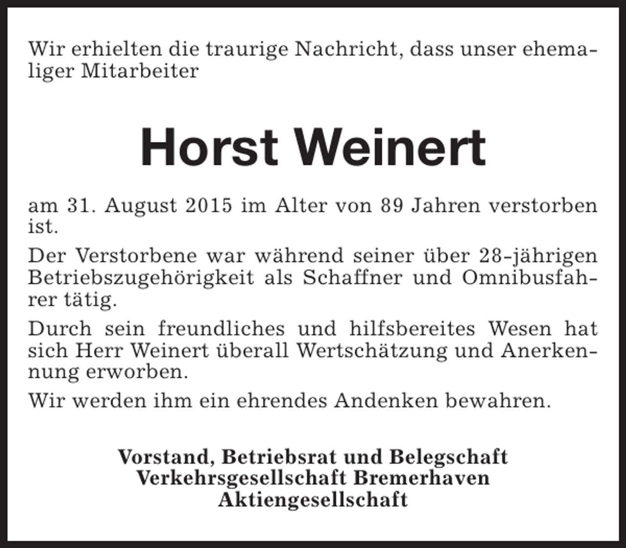 <p>Wir erhielten die traurige Nachricht, dass unser ehemaliger Mitarbeiter</p><p>Horst Weinert<br />am 31. August 2015 im Alter von 89 Jahren verstorben<br />ist.<br />Der Verstorbene war während seiner über 28-jährigen<br />Betriebszugehörigkeit als Schaffner und Omnibusfahrer tätig.<br />Durch sein freundliches und hilfsbereites Wesen hat<br />sich Herr Weinert überall Wertschätzung und Anerkennung erworben.<br />Wir werden ihm ein ehrendes Andenken bewahren.<br />Vorstand, Betriebsrat und Belegschaft<br />Verkehrsgesellschaft Bremerhaven<br />Aktiengesellschaft</p>