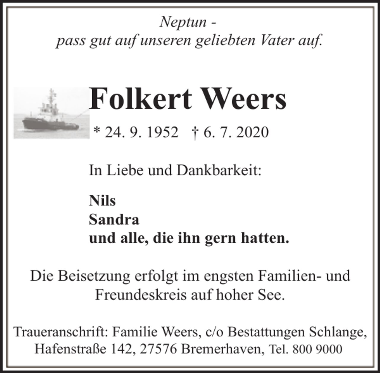 <p>Neptun pass gut auf unseren geliebten Vater auf.</p><p>Folkert Weers<br />* 24. 9. 1952 † 6. 7. 2020<br />In Liebe und Dankbarkeit:<br />Nils<br />Sandra<br />und alle, die ihn gern hatten.<br />Die Beisetzung erfolgt im engsten Familien- und<br />Freundeskreis auf hoher See.<br />Traueranschrift: Familie Weers, c/o Bestattungen Schlange,<br />Hafenstraße 142, 27576 Bremerhaven, Tel. 800 9000</p>