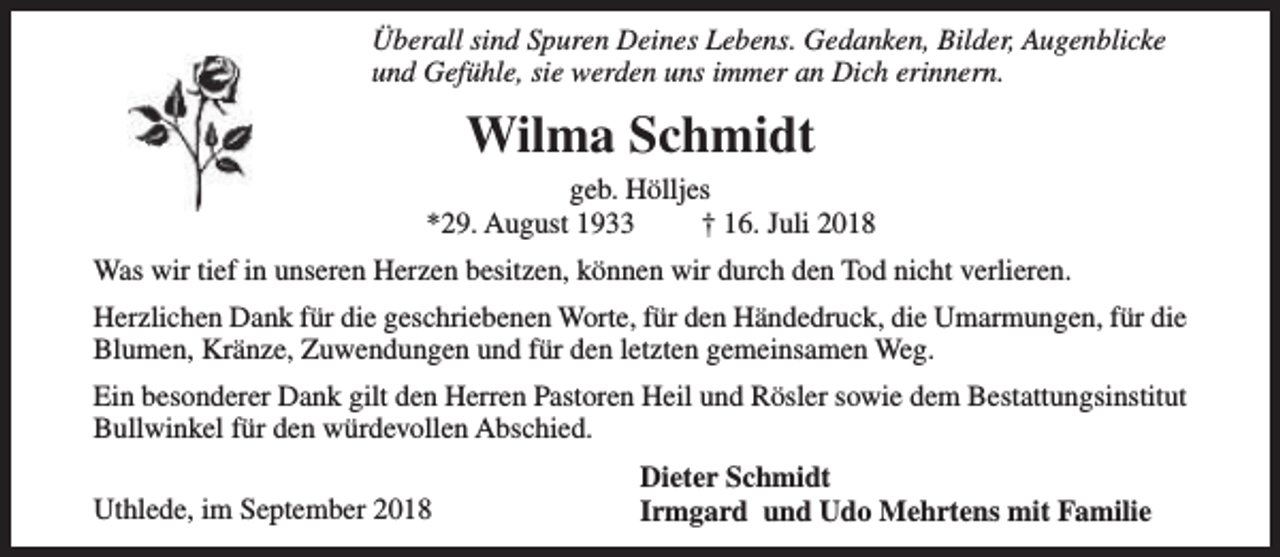 <p>Überall sind Spuren Deines Lebens. Gedanken, Bilder, Augenblicke<br />und Gefühle, sie werden uns immer an Dich erinnern.</p><p>Wilma Schmidt<br />geb. Hölljes<br />*29. August 1933<br />† 16. Juli 2018<br />Was wir tief in unseren Herzen besitzen, können wir durch den Tod nicht verlieren.<br />Herzlichen Dank für die geschriebenen Worte, für den Händedruck, die Umarmungen, für die<br />Blumen, Kränze, Zuwendungen und für den letzten gemeinsamen Weg.<br />Ein besonderer Dank gilt den Herren Pastoren Heil und Rösler sowie dem Bestattungsinstitut<br />Bullwinkel für den würdevollen Abschied.<br />Uthlede, im September 2018</p><p>Dieter Schmidt<br />Irmgard und Udo Mehrtens mit Familie</p>