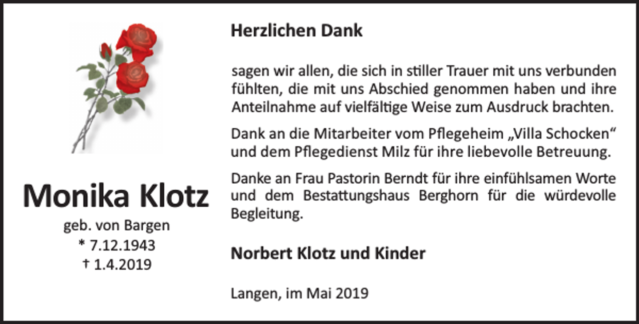 <p>Herzlichen Dank<br />sagen wir allen, die sich in s ller Trauer mit uns verbunden<br />fühlten, die mit uns Abschied genommen haben und ihre<br />Anteilnahme auf vielfäl ge Weise zum Ausdruck brachten.<br />Dank an die Mitarbeiter vom Pﬂegeheim „Villa Schocken“<br />und dem Pﬂegedienst Milz für ihre liebevolle Betreuung.</p><p>Monika Klotz<br />geb. von Bargen<br />* 7.12.1943<br />† 1.4.2019</p><p>Danke an Frau Pastorin Berndt für ihre einfühlsamen Worte<br />und dem Besta ungshaus Berghorn für die würdevolle<br />Begleitung.</p><p>Norbert Klotz und Kinder<br />Langen, im Mai 2019</p>
