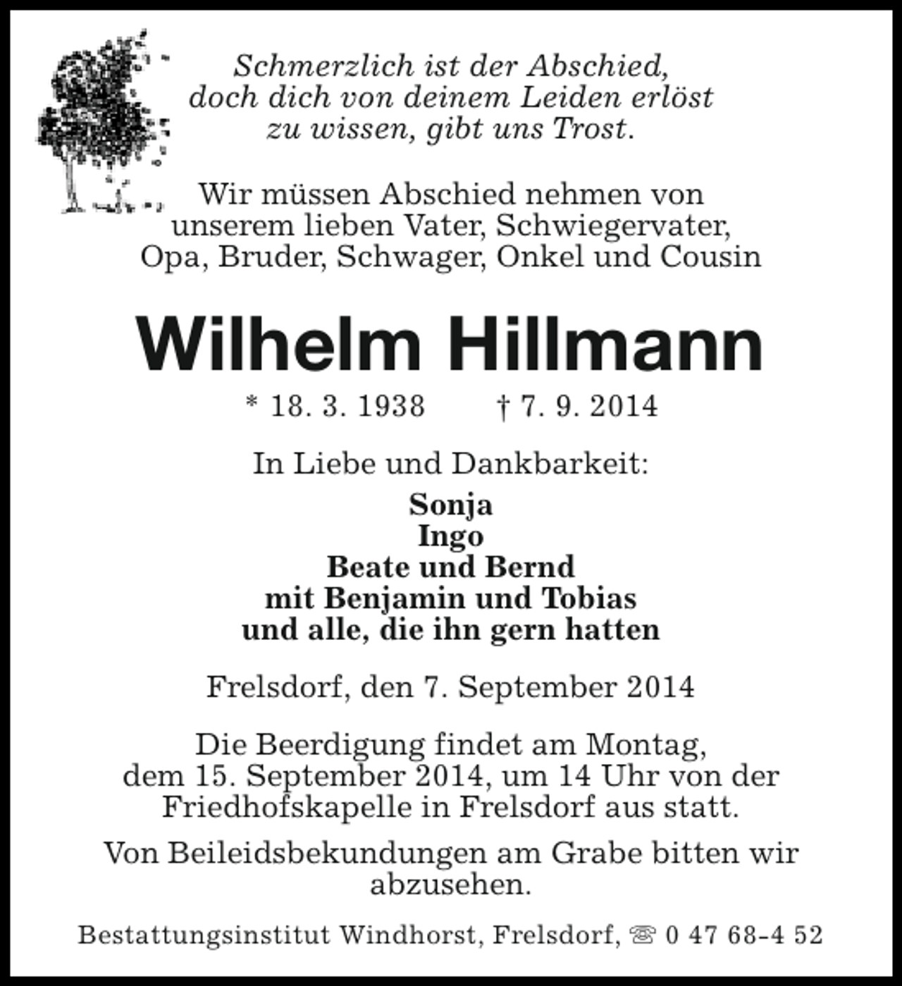 <p>Schmerzlich ist der Abschied,<br />doch dich von deinem Leiden erlöst<br />zu wissen, gibt uns Trost.<br />Wir müssen Abschied nehmen von<br />unserem lieben Vater, Schwiegervater,<br />Opa, Bruder, Schwager, Onkel und Cousin</p><p>Wilhelm Hillmann<br />* 18. 3. 1938</p><p>† 7. 9. 2014</p><p>In Liebe und Dankbarkeit:<br />Sonja<br />Ingo<br />Beate und Bernd<br />mit Benjamin und Tobias<br />und alle, die ihn gern hatten<br />Frelsdorf, den 7. September 2014<br />Die Beerdigung findet am Montag,<br />dem 15. September 2014, um 14 Uhr von der<br />Friedhofskapelle in Frelsdorf aus statt.<br />Von Beileidsbekundungen am Grabe bitten wir<br />abzusehen.<br />Bestattungsinstitut Windhorst, Frelsdorf, s 0 47 68-4 52</p>