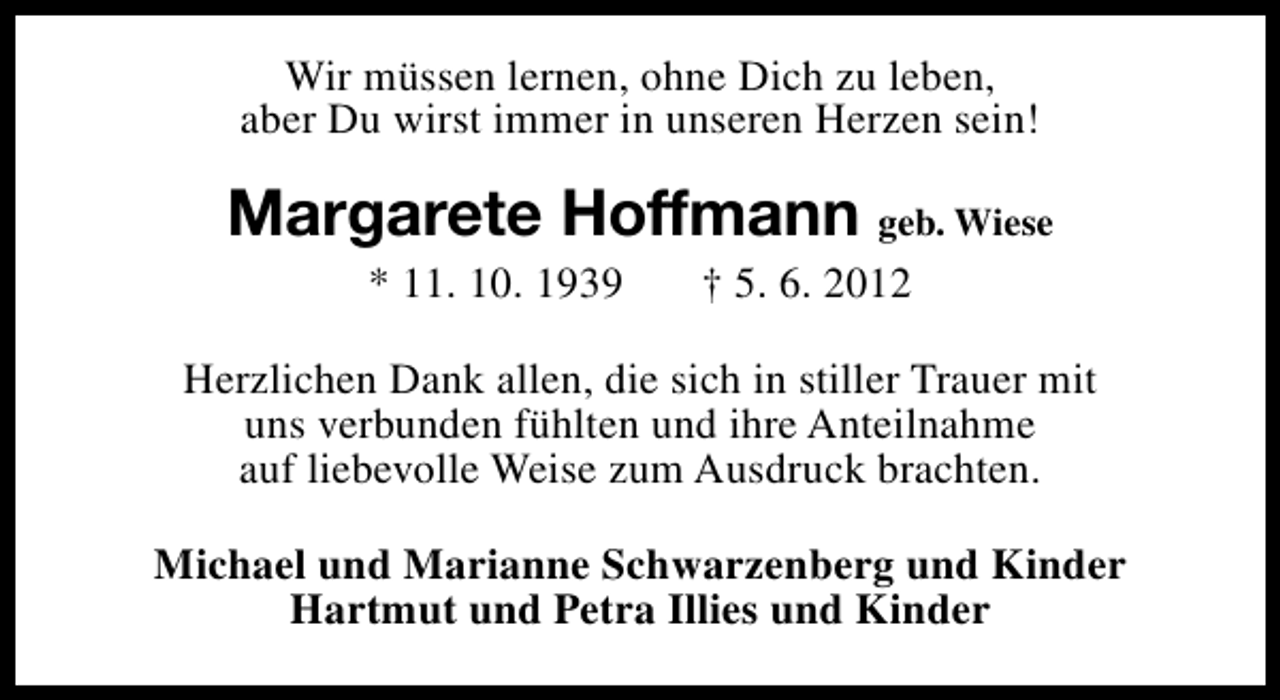 <p>Wir müssen lernen, ohne Dich zu leben,<br />aber Du wirst immer in unseren Herzen sein!</p><p>Margarete Hoffmann geb. Wiese<br />* 11. 10. 1939</p><p>† 5. 6. 2012</p><p>Herzlichen Dank allen, die sich in stiller Trauer mit<br />uns verbunden fühlten und ihre Anteilnahme<br />auf liebevolle Weise zum Ausdruck brachten.<br />Michael und Marianne Schwarzenberg und Kinder<br />Hartmut und Petra Illies und Kinder</p>