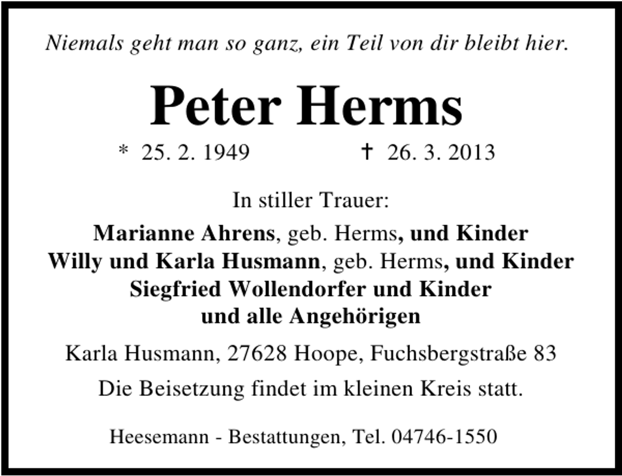 <p>Niemals geht man so ganz, ein Teil von dir bleibt hier.</p><p>Peter Herms</p><p>* 25. 2. 1949</p><p>26. 3. 2013</p><p>In stiller Trauer:<br />Marianne Ahrens, geb. Herms, und Kinder<br />Willy und Karla Husmann, geb. Herms, und Kinder<br />Siegfried Wollendorfer und Kinder<br />und alle Angehörigen<br />Karla Husmann, 27628 Hoope, Fuchsbergstraße 83<br />Die Beisetzung findet im kleinen Kreis statt.<br />Heesemann - Bestattungen, Tel. 04746-1550</p>