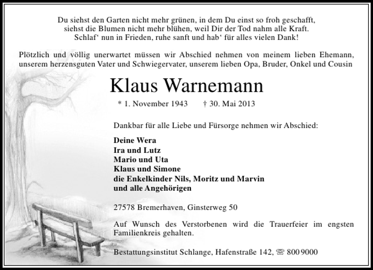 <p>Du siehst den Garten nicht mehr grünen, in dem Du einst so froh geschafft,<br />siehst die Blumen nicht mehr blühen, weil Dir der Tod nahm alle Kraft.<br />Schlaf‘ nun in Frieden, ruhe sanft und hab‘ für alles vielen Dank!<br />Plötzlich und völlig unerwartet müssen wir Abschied nehmen von meinem lieben Ehemann,<br />unserem herzensguten Vater und Schwiegervater, unserem lieben Opa, Bruder, Onkel und Cousin</p><p>Klaus Warnemann<br />* 1. November 1943</p><p>† 30. Mai 2013</p><p>Dankbar für alle Liebe und Fürsorge nehmen wir Abschied:<br />Deine Wera<br />Ira und Lutz<br />Mario und Uta<br />Klaus und Simone<br />die Enkelkinder Nils, Moritz und Marvin<br />und alle Angehörigen<br />27578 Bremerhaven, Ginsterweg 50<br />Auf Wunsch des Verstorbenen wird die Trauerfeier im engsten<br />Familienkreis gehalten.<br />Bestattungsinstitut Schlange, Hafenstraße 142,  800 9000</p>