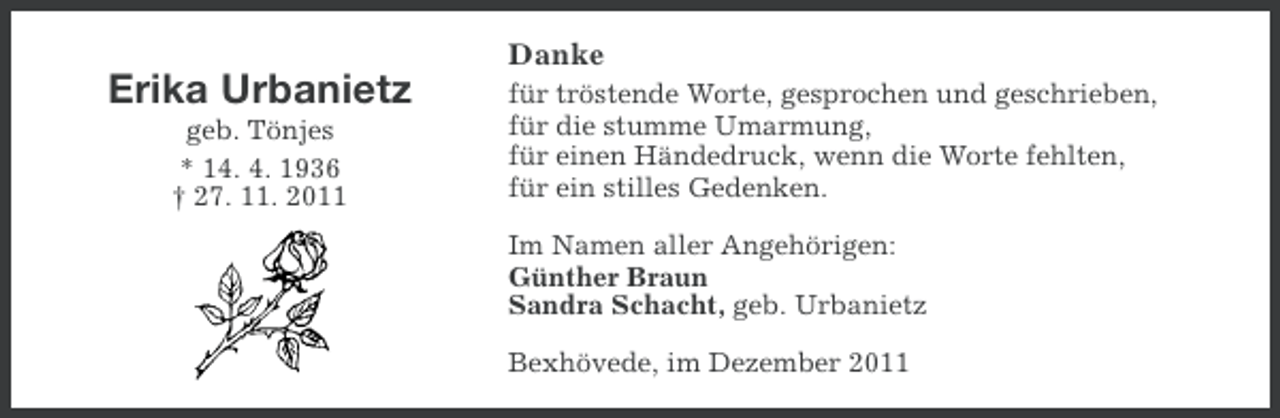 <p>Danke</p>
<p>Erika Urbanietz<br />geb. Tönjes<br />* 14. 4. 1936<br />† 27. 11. 2011</p>
<p>für tröstende Worte, gesprochen und geschrieben,<br />für die stumme Umarmung,<br />für einen Händedruck, wenn die Worte fehlten,<br />für ein stilles Gedenken.<br />Im Namen aller Angehörigen:<br />Günther Braun<br />Sandra Schacht, geb. Urbanietz<br />Bexhövede, im Dezember 2011</p>