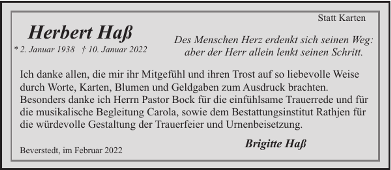 <p>Herbert Haß</p><p>* 2. Januar 1938 † 10. Januar 2022</p><p>Statt Karten</p><p>Des Menschen Herz erdenkt sich seinen Weg:<br />aber der Herr allein lenkt seinen Schritt.</p><p>Ich danke allen, die mir ihr Mitgefühl und ihren Trost auf so liebevolle Weise<br />durch Worte, Karten, Blumen und Geldgaben zum Ausdruck brachten.<br />Besonders danke ich Herrn Pastor Bock für die einfühlsame Trauerrede und für<br />die musikalische Begleitung Carola, sowie dem Bestattungsinstitut Rathjen für<br />die würdevolle Gestaltung der Trauerfeier und Urnenbeisetzung.<br />Beverstedt, im Februar 2022</p><p>Brigitte Haß</p>